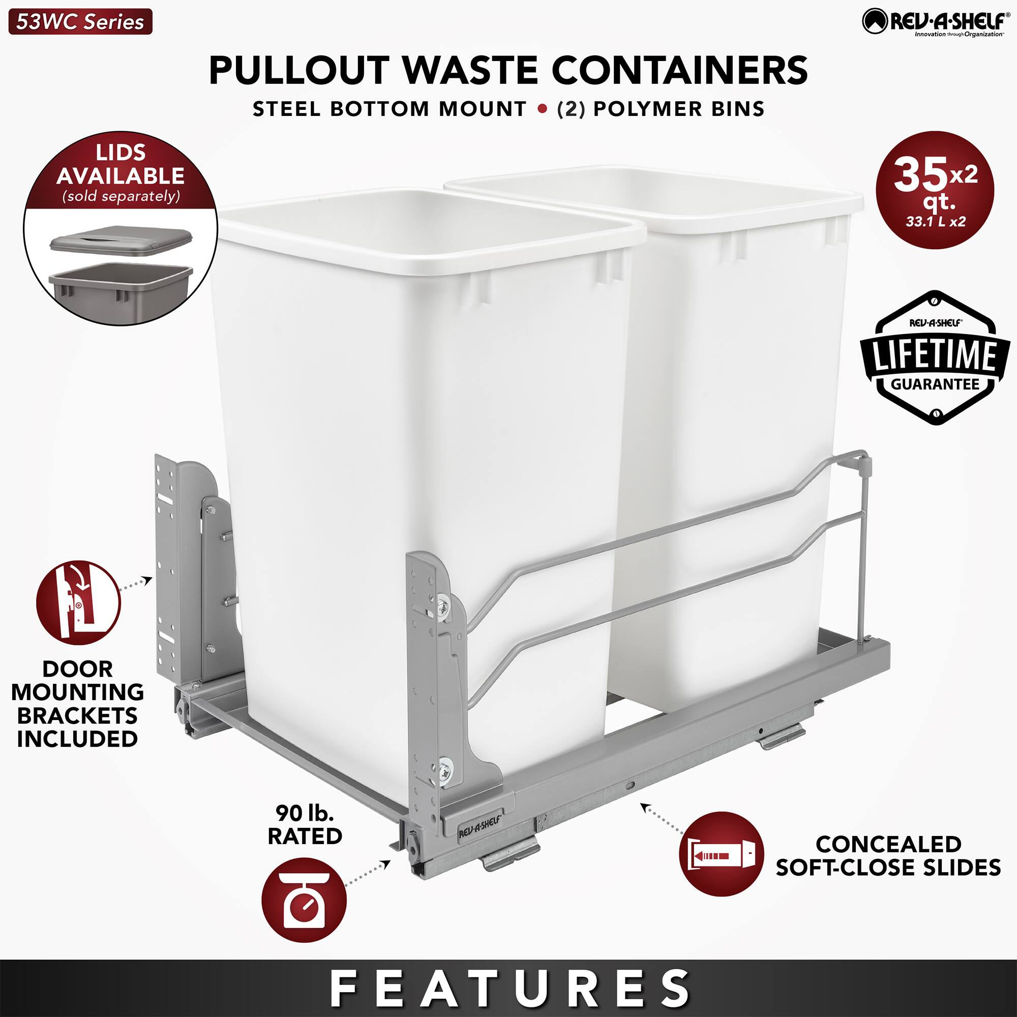53WC Series  
PULLOUT WASTE CONTAINERS  
STEEL BOTTOM MOUNT (2) POLYMER BINS  

- LIDS AVAILABLE (sold separately)  
- DOOR MOUNTING BRACKETS INCLUDED  
- 90 lb. RATED  
- CONCEALED SOFT-CLOSE SLIDES  
- 35x2 qt. (33.1 L x2)  
- LIFETIME GUARANTEE  

FEATURES