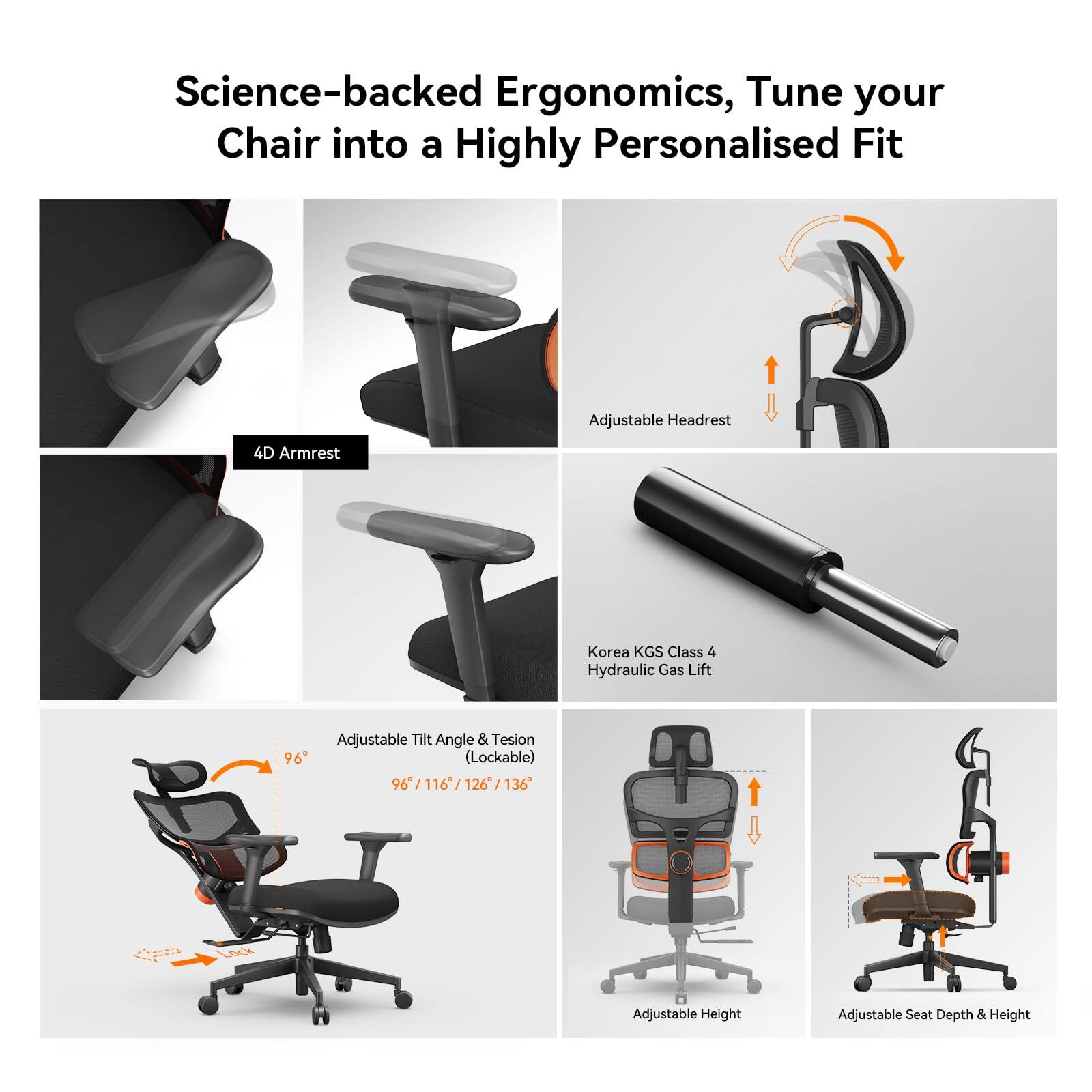 Science-backed Ergonomics, Tune your Chair into a Highly Personalised Fit

- Adjustable Headrest
- 4D Armrest
- Korea KGS Class 4 Hydraulic Gas Lift
- Adjustable Tilt Angle & Tension (Lockable) 96° / 116° / 126° / 136°
- Adjustable Height
- Adjustable Seat Depth & Height