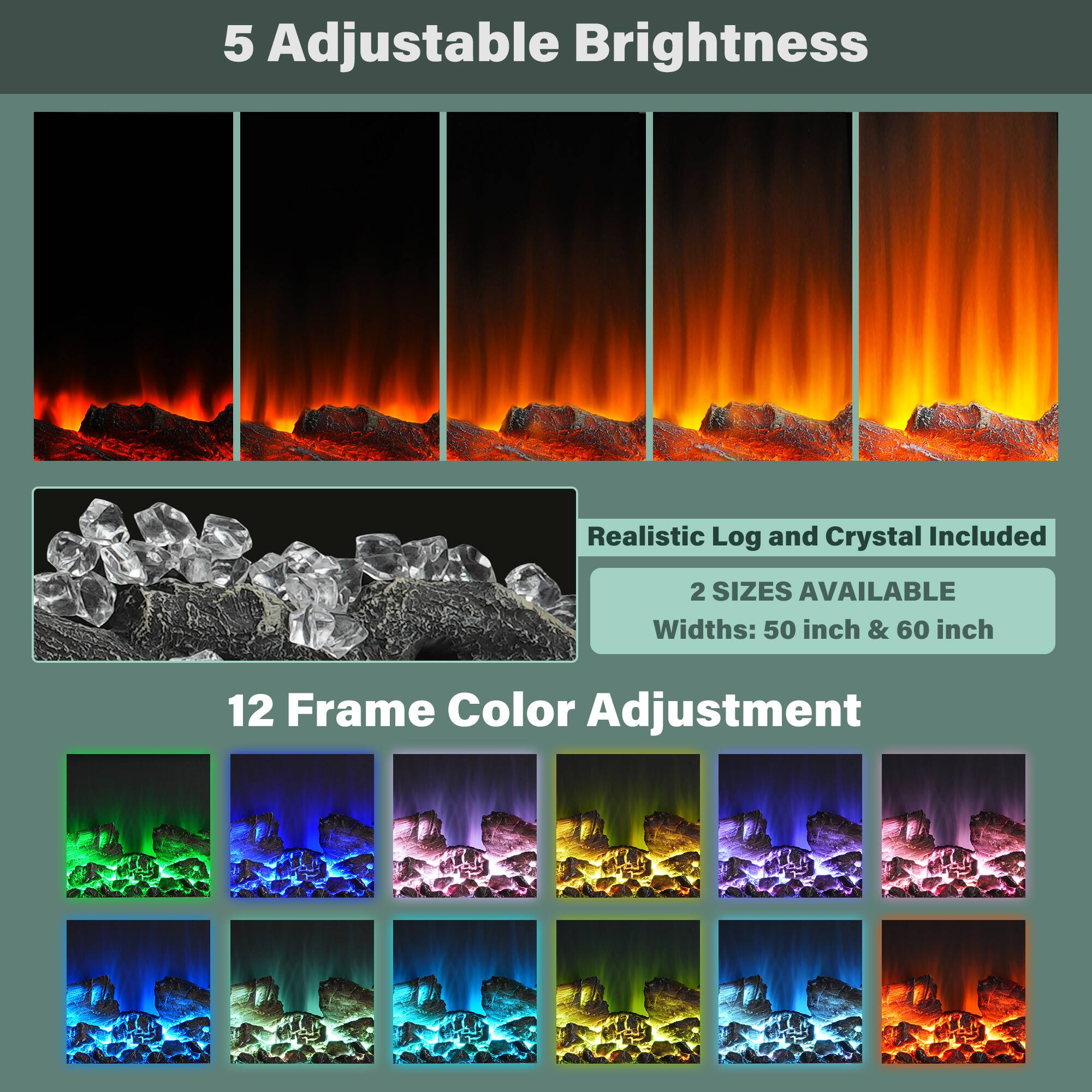 5 Adjustable Brightness

Realistic Log and Crystal Included

2 SIZES AVAILABLE
Widths: 50 inch & 60 inch

12 Frame Color Adjustment