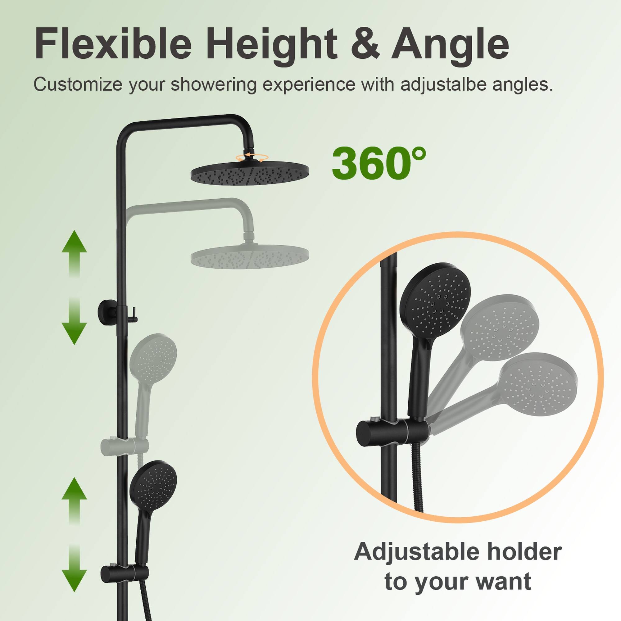 Flexible Height & Angle  
Customize your showering experience with adjustable angles.  
360° Adjustable holder to your want