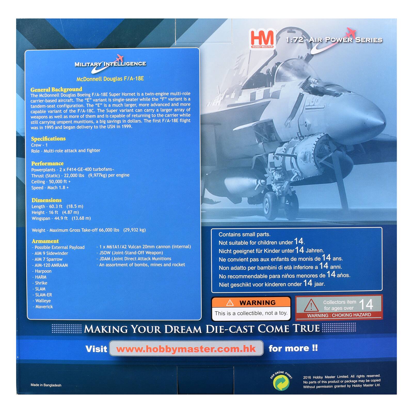 HM 1:72 AIR POWER SERIES CT10 MILITARY INTELLIGENCE McDonnell Douglas F/A-18E General Background McDonnell Douglas Boeing F/A-18E Super Hornet twin-engine multi-role carrier-based aircraft. The "E" variant is a single-seater while the "F" variant is a tandem-seat configuration. The "E" is a much larger, more advanced and more capable variant of the F/A-18C. The Super variant can carry a larger payload while weapons as well as more munitions, a big saving in dollars. The first F/A-18E flight was in 1995 and began delivery to the USN in 1999. Specifications Crew - 1 Role - Multi-role attack and fighter Performance Powerplants - 2 x F414-GE-400 turbofans- Thrust (Static) - 22,000 lbs (9,977kg) per engine Ceiling - 50,000 ft Speed - Mach 1.8 + Dimensions Length - 60.3 ft (18.5 m) Height - 16 ft (4.87 m) Wingspan -