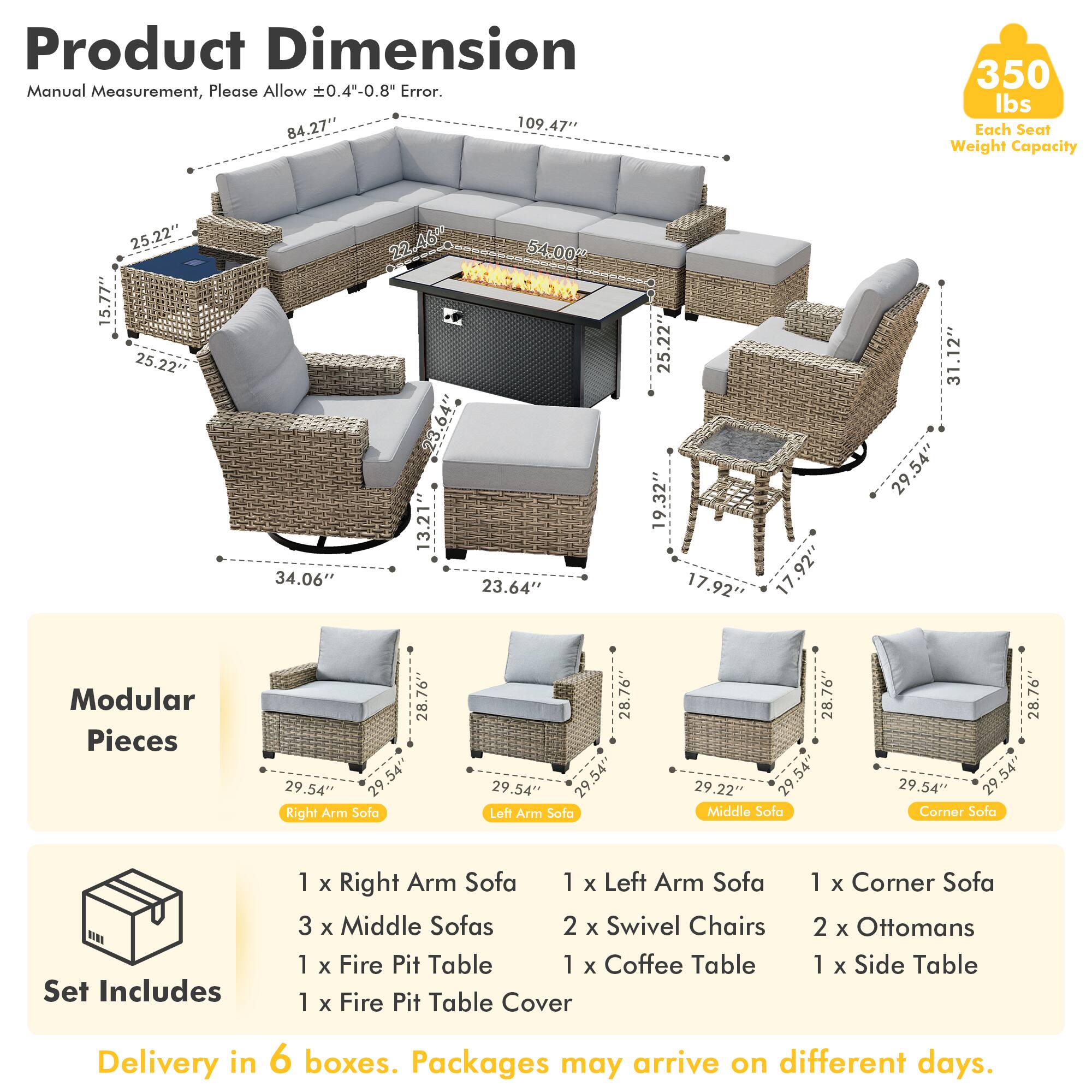 Product Dimension  
Manual Measurement, Please Allow ±0.4"-0.8" Error.  
84.27" x 109.47"  
Each Seat Weight Capacity: 350 lbs  
25.22" x 15.77"  
25.22" x 34.06"  
22.46" x 54.00"  
13.21" x 23.64"  
25.22" x 19.32"  
17.92" x 31.12"  
29.54"  

Modular Pieces  
28.76" x 29.54"  
28.76" x 29.54"  
28.76" x 29.54"  
28.76" x 29.54"  

Set Includes  
1 x Right Arm Sofa  
1 x Left Arm Sofa  
3 x Middle Sofas  
2 x Swivel Chairs  
1 x Fire Pit Table  
1 x Coffee Table  
1 x Fire Pit Table Cover  
1 x Corner
