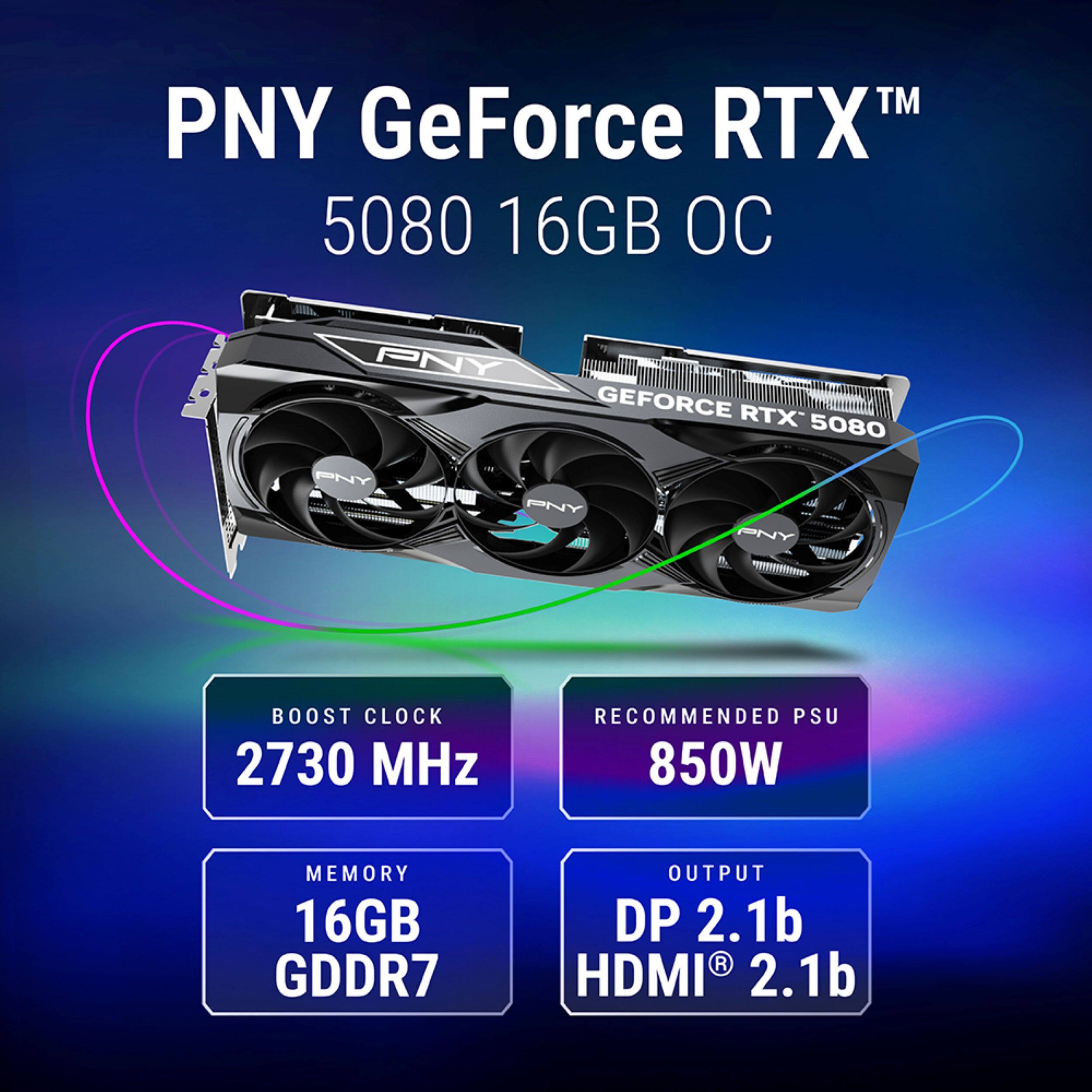 PNY GeForce RTX™ 5080 16GB OC

- BOOST CLOCK: 2730 MHz
- RECOMMENDED PSU: 850W
- MEMORY: 16GB GDDR7
- OUTPUT: DP 2.1b, HDMI® 2.1b