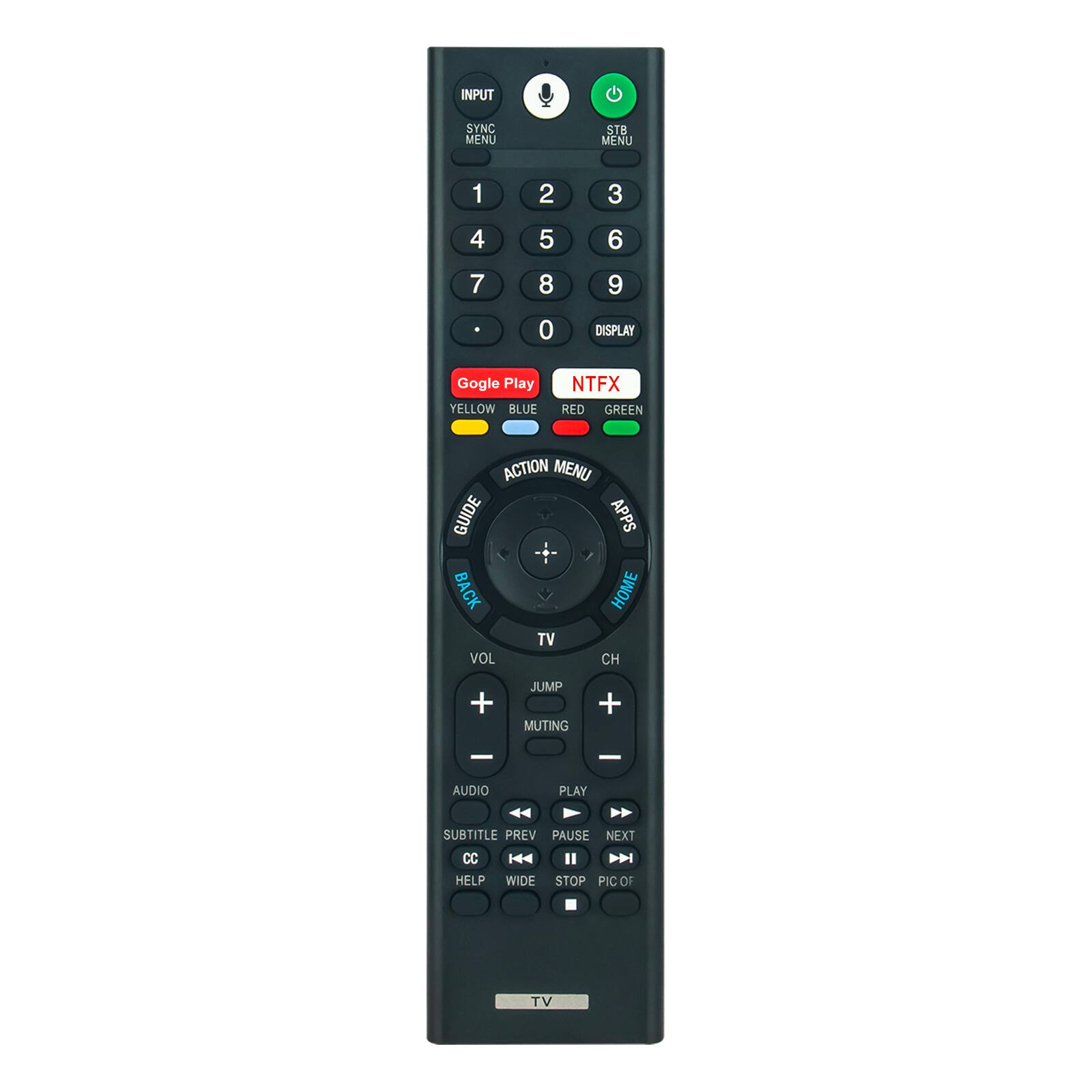 INPUT SYNC MENU  
STB MENU  
1 2 3 4 5 6 7 8 9 0  
DISPLAY  
Gogle Play  
YELLOW BLUE  
NTFX RED GREEN  
ACTION MENU  
GUIDE  
APPS  
BACK  
HOME  
TV  
VOL + JUMP  
MUTING + -  
AUDIO  
PLAY  
SUBTITLE  
PREV  
PAUSE  
NEXT  
CC  
H I  
HELP  
WIDE  
STOP  
PIC OF TV