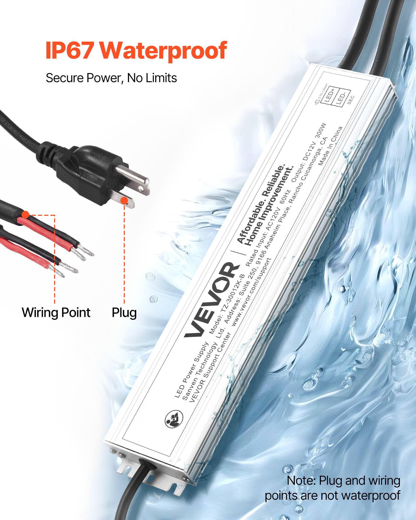 IP67 Waterproof  
Secure Power, No Limits  

LED Power Supply  
Model: TZ-30012K-B  
Input: AC120V 60Hz  
Output: DC12V 250W  
Rated: 9166  
Address: Suite 250, 9166, Anaheim, CA, USA  
Made in China  
Affordable, Reliable, Home Improvement  
Output: 300W  
Input: AC120V 60Hz  
Output: DC12V 250W  
LED+ LED- SEC  
Note: Plug and wiring points are not waterproof  

VEVOR  
LED Power Supply  
Model: TZ-30012K-B  
Input: AC120V 60Hz  
Output: DC12V 250W  
Rated: 9166  
Address: Suite 250, 9166, Anaheim, CA, USA  
Made in China  
Affordable, Reliable, Home Improvement  
Output: 300W  
Input: AC120V 60Hz  
Output: DC12V 250W  
LED