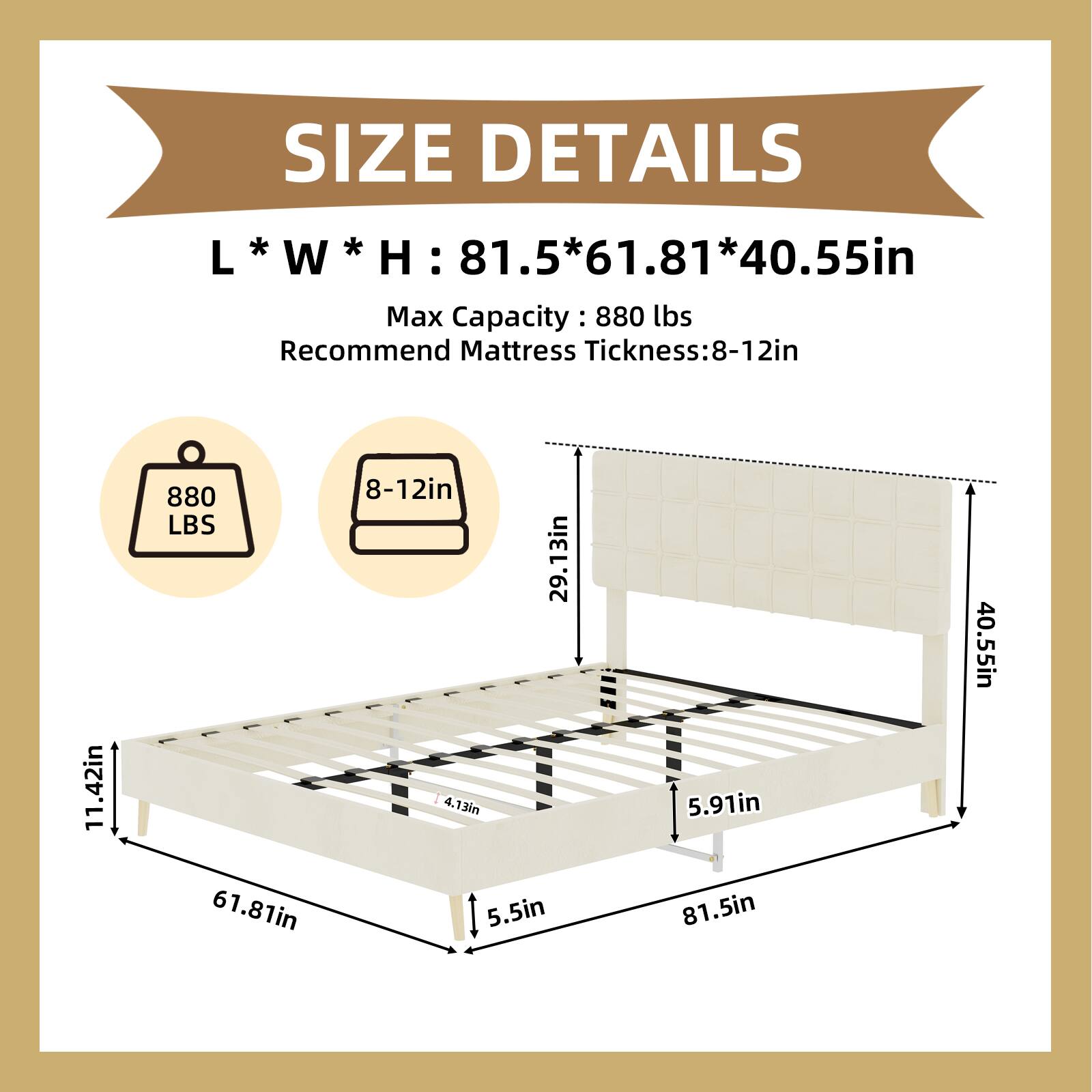 SIZE DETAILS  
L * W * H : 81.5*61.81*40.55in  
Max Capacity : 880 lbs  
Recommend Mattress Thickness: 8-12in  

- 880 LBS  
- 8-12in  
- 11.42in  
- 29.13in  
- 4.13in  
- 5.5in  
- 5.91in  
- 81.5in  
- 40.55in