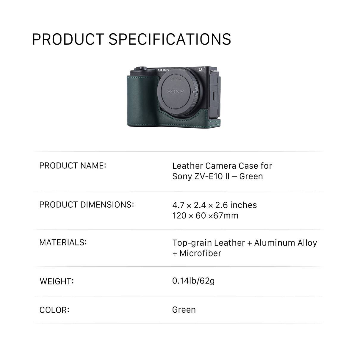PRODUCT SPECIFICATIONS

PRODUCT NAME: Leather Camera Case for Sony ZV-E10 II - Green

PRODUCT DIMENSIONS: 4.7 x 2.4 x 2.6 inches 120 x 60 x 67mm

MATERIALS: Top-grain Leather + Aluminum Alloy + Microfiber

WEIGHT: 0.14lb/62g

COLOR: Green