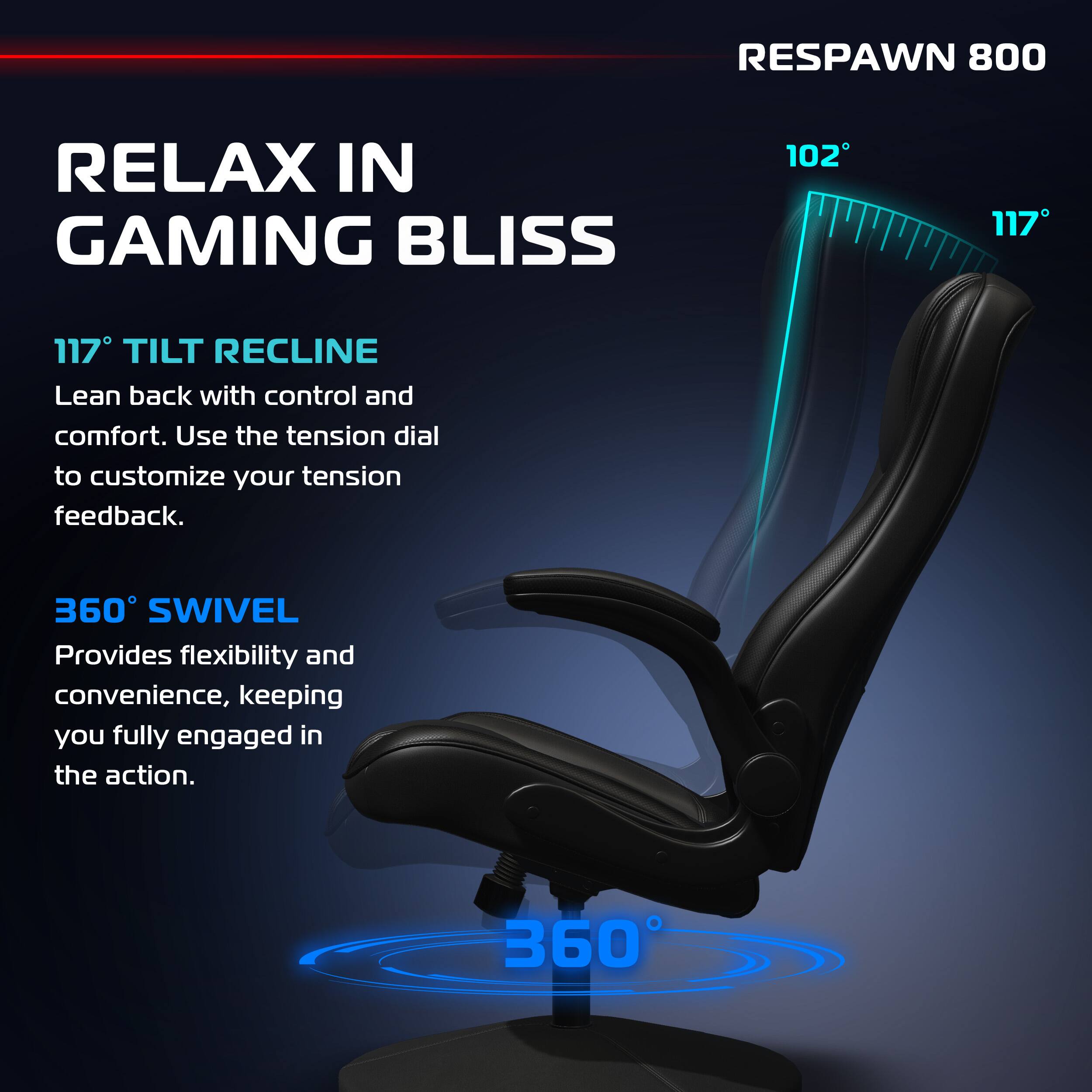RESPAWN 800

RELAX IN GAMING BLISS

117° TILT RECLINE
Lean back with control and comfort. Use the tension dial to customize your tension feedback.

360° SWIVEL
Provides flexibility and convenience, keeping you fully engaged in the action.