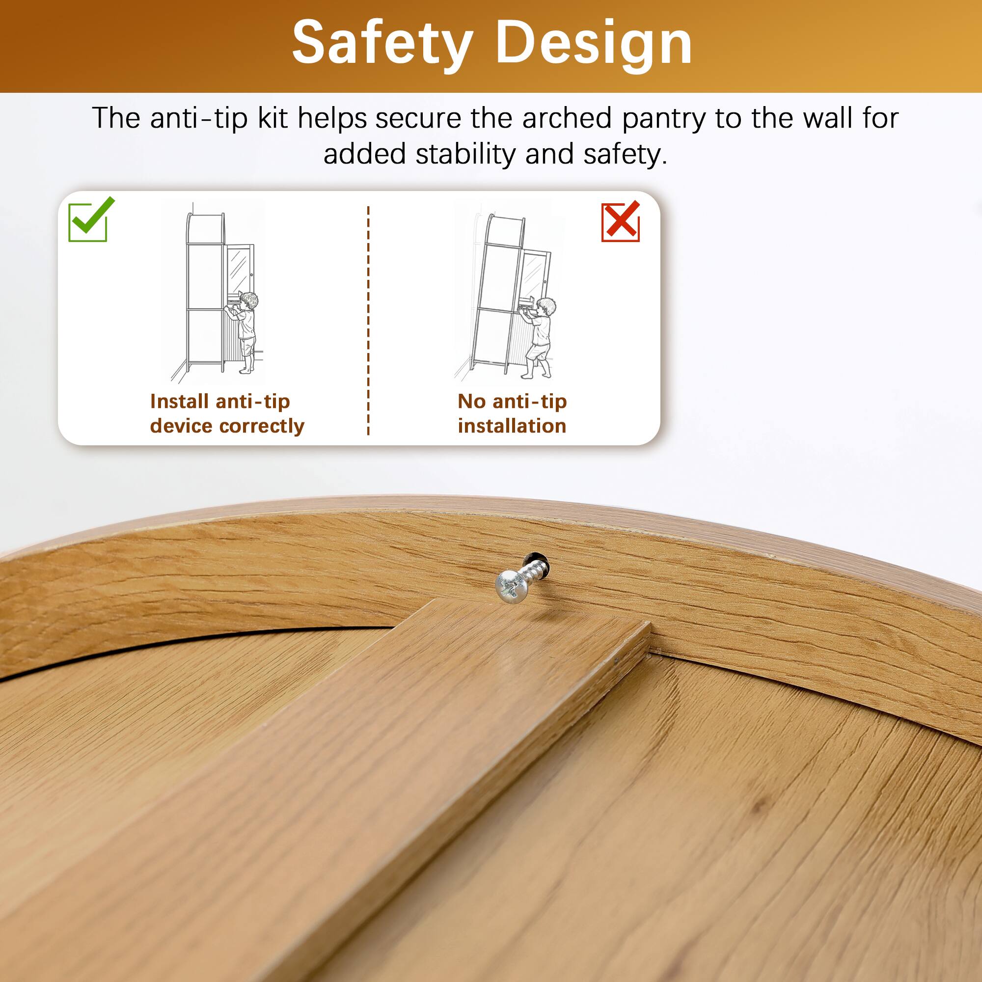 Safety Design

The anti-tip kit helps secure the arched pantry to the wall for added stability and safety.

- Install anti-tip device correctly
- No anti-tip installation
