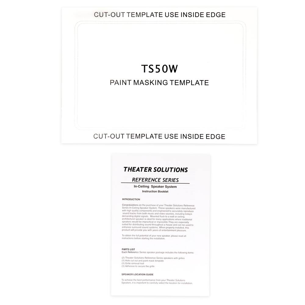**CUT-OUT TEMPLATE USE INSIDE EDGE**

**TS50W**

**PAINT MASKING TEMPLATE**

**CUT-OUT TEMPLATE USE INSIDE EDGE**

---

**THEATER SOLUTIONS**

**REFERENCE SERIES**

**In-Ceiling Speaker System**

**Instruction Booklet**

---

**INTRODUCTION**

Congratulations on the purchase of your Theater Solutions Reference Series In-Ceiling Speaker System. These speakers were manufactured with high-quality components and engineered to accurately reproduce sound tracks, movies, and music, including today's demanding digital signals. Mounted flush to a wall or ceiling, they are especially suitable for distributing sound throughout a house and can be used to enhance surround sound systems. With proper installation, this product will provide you with years of entertainment pleasure.

To obtain the full potential of your new speaker, please read all instructions before starting the installation.

---

**PARTS LIST**

- Theater Solutions Reference Series speakers
- (1) Hole cut-out and paint masking template
- (1) Gable removal tool

---

**SPEAKER LOCATION GUIDE**

To achieve the best performance from your Theater Solutions Reference Series speakers, it is important to carefully select the location for installation.
