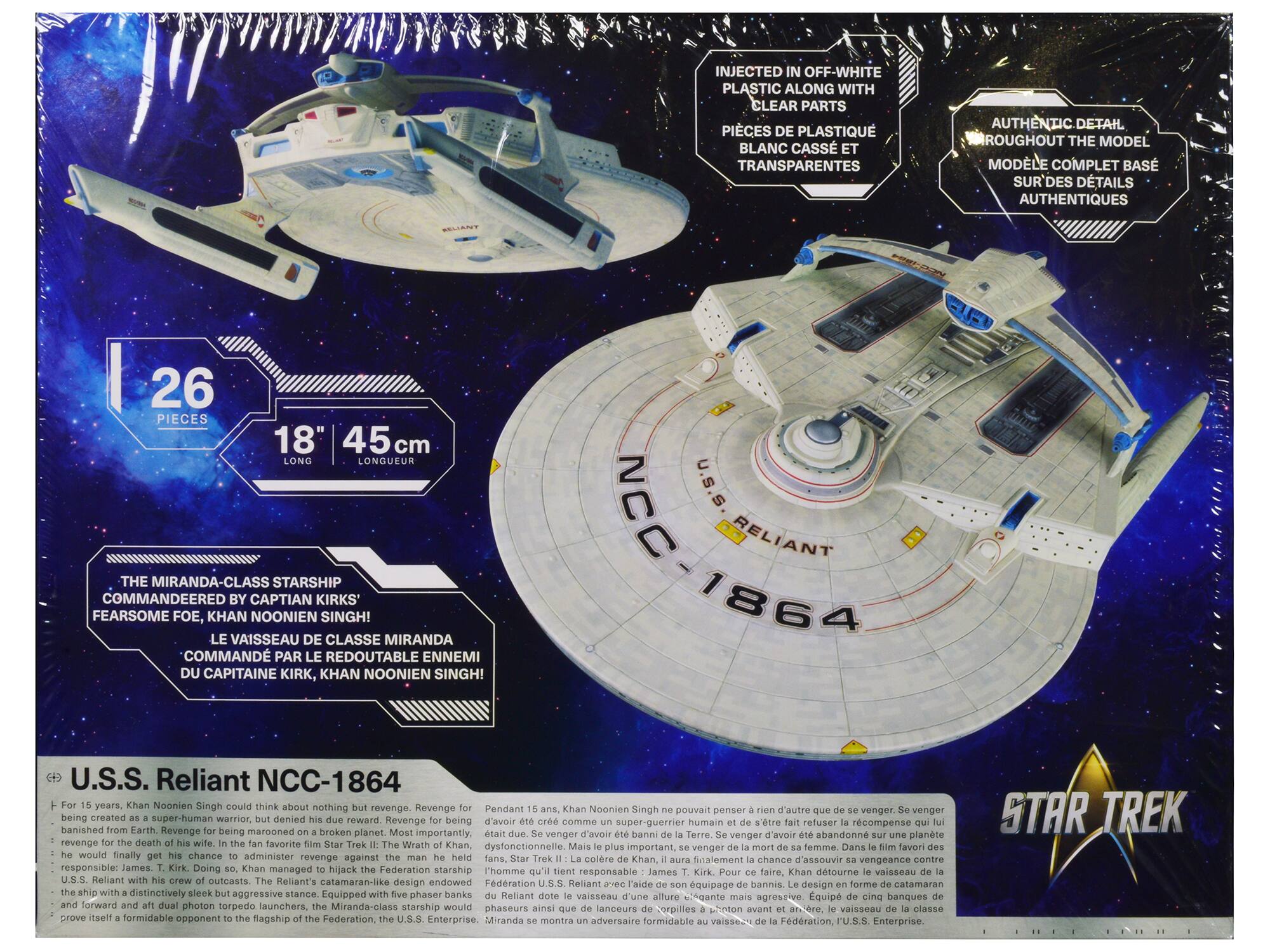 INJECTED IN OFF-WHITE PLASTIC ALONG WITH CLEAR PARTS  
PIÈCES DE PLASTIQUE BLANC CASSÉ ET TRANSPARENTES  

AUTHENTIC DETAIL THROUGHOUT THE MODEL  
MODÈLE COMPLET BASÉ SUR DES DÉTAILS AUTHENTIQUES  

PIECES  
45 cm  

THE MIRANDA-CLASS BY CAPTAIN KIRK'S FEARsome FOE, KHAN NOONIEN SINGH!  
LE VAISSEAU DE CLASSE MIRANDA COMMANDÉ PAR LE REDOUTABLE ENNEMI DU CAPITAINE KHAN NOONIEN SINGH!  

U.S.S. Reliant NCC-1864  
For 15 years, Khan Noonien Singh could think about nothing but revenge. Revenge for being created as a warrior, denied his due, and banished from Earth. Revenge for the death of his wife. In the fan favorite film Star Trek II: The Wrath of Khan, he would finally get his chance to administer the man he held responsible: James T. Kirk. Doing so, Khan managed to hijack the starship Enterprise. The Reliant's design endowed the ship with a sleek but
