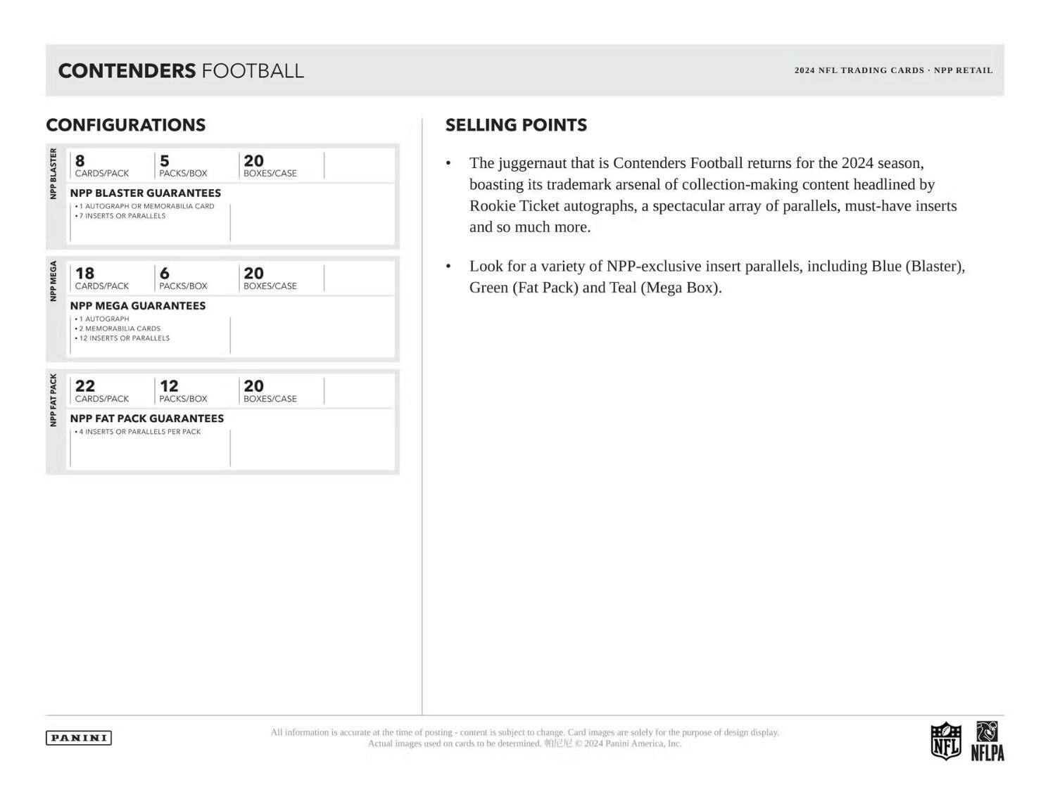 **CONTENDERS FOOTBALL**

**CONFIGURATIONS**

- **NPP BLASTER**
  - CARDS/PACK: 8
  - PACKS/BOX: 5
  - BOXES/CASE: 20
  - NPP BLASTER GUARANTEES
    - 1 AUTOGRAPH OR MEMORABILIA CARD
    - 7 INSERTS OR PARALLELS

- **NPP MEGA**
  - CARDS/PACK: 18
  - PACKS/BOX: 6
  - BOXES/CASE: 20
  - NPP MEGA GUARANTEES
    - 1 AUTOGRAPH CARD
    - 2 MEMORABILIA CARDS
    - 12 INSERTS OR PARALLELS

- **NPP FAT PACK**
  - CARDS/PACK: 22
  - PACKS/BOX: 12
  - BOXES/CASE: 20
  - NPP FAT PACK GUARANTEES
    - 4 INSERTS OR PARALLELS PER PACK

**SELLING POINTS**

- The juggernaut that is Contenders Football returns for the 2024 season
