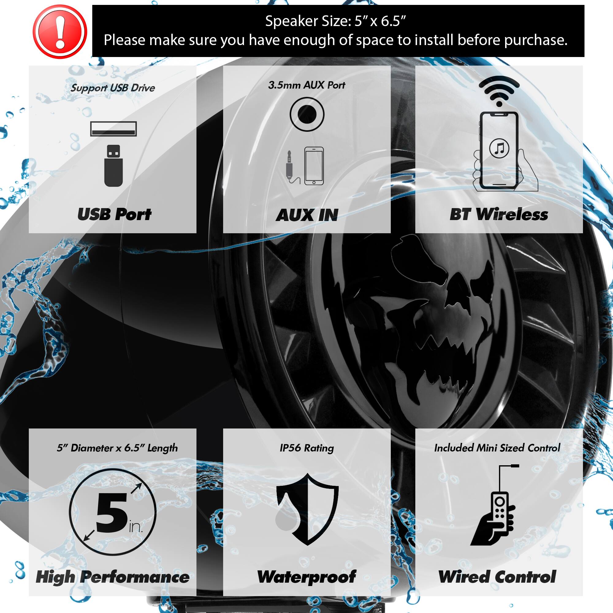 Speaker Size: 5" x 6.5"  
Please make sure you have enough space to install before purchase.  

- Support USB Drive  
- 3.5mm AUX Port  
- USB Port  
- AUX IN  
- BT Wireless  

- 5" Diameter x 6.5" Length  
- IP56 Rating  
- Included Mini Sized Control  

- High Performance  
- Waterproof  
- Wired Control