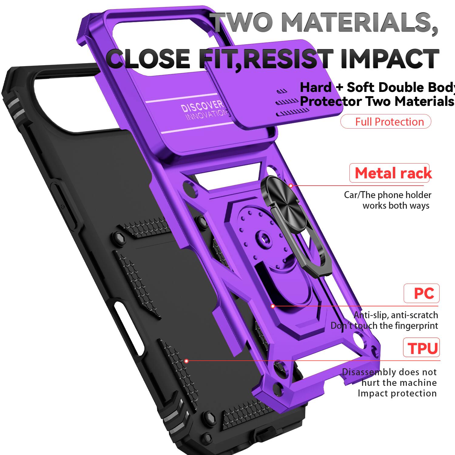 TWO MATERIALS, CLOSE FIT, RESIST IMPACT

Hard + Soft Double Body Protector Two Materials

DISCOVER INNOVATION

Full Protection

Metal rack
Car/The phone holder works both ways

PC
Anti-slip, anti-scratch
Don't touch the fingerprint

TPU
Disassembly does not hurt the machine
Impact protection