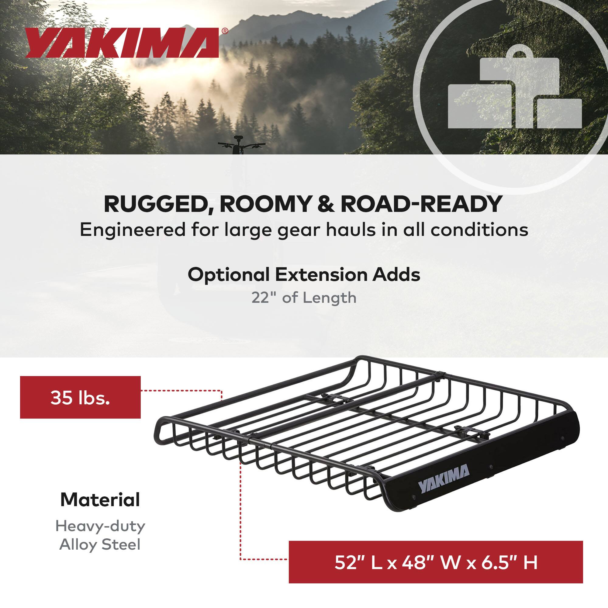 YAKIMA

RUGGED, ROOMY & ROAD-READY  
Engineered for large gear hauls in all conditions

Optional Extension Adds  
22" of Length

35 lbs.

Material  
Heavy-duty Alloy Steel

52" L x 48" W x 6.5" H