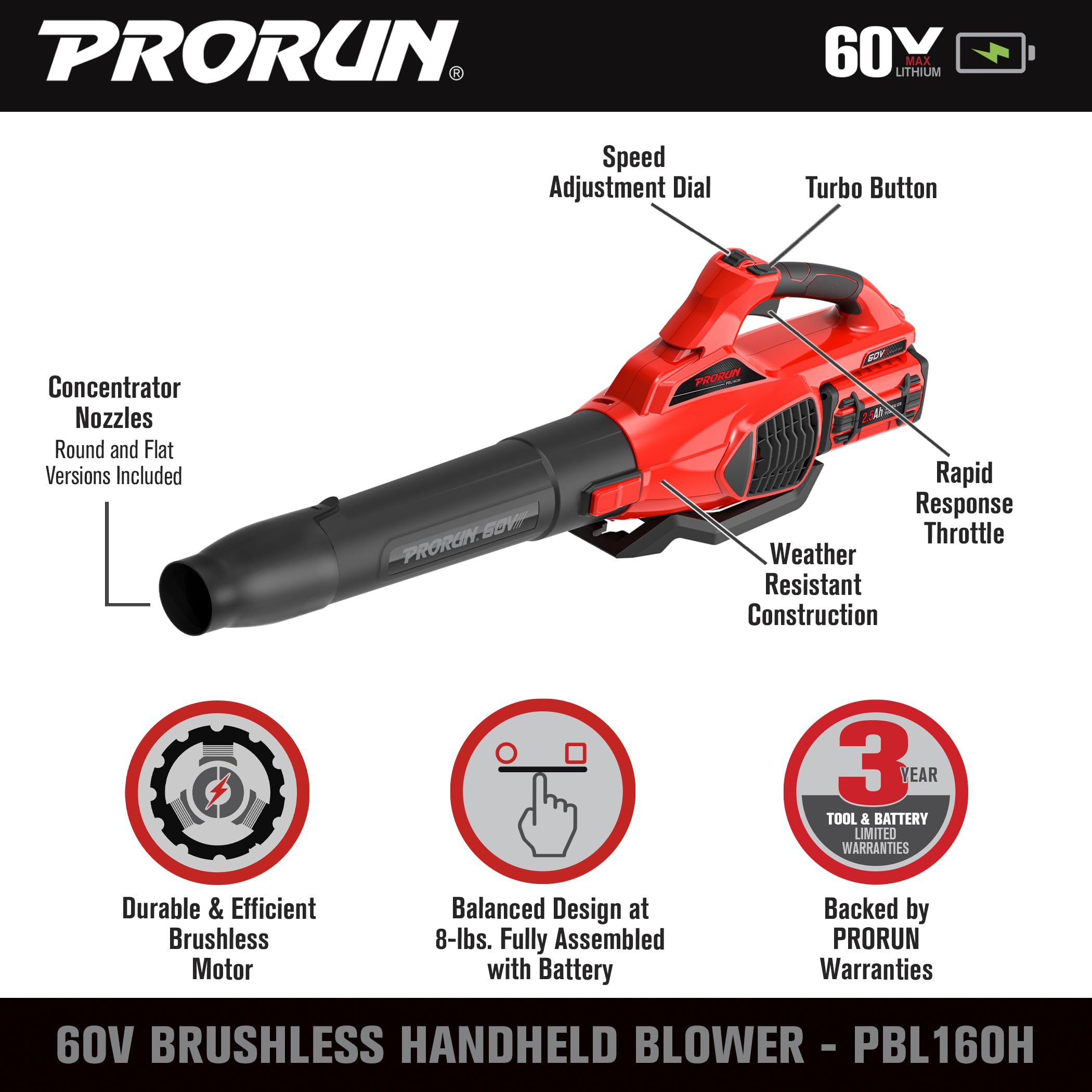 PRORUN 60V LITHIUM MAX Speed Adjustment Dial Turbo Button Concentrator Nozzles Round and Flat Versions Included PRORUN-BOV SOV Rapid Response Throttle Weather Resistant Construction 3 YEAR TOOL & BATTERY LIMITED WARRANTIES Durable & Efficient & Brushless Motor Balanced Design at 8-lbs. Fully Assembled with Battery Backed by PRORUN Warranties 60V BRUSHLESS HANDHELD BLOWER - PBL160H