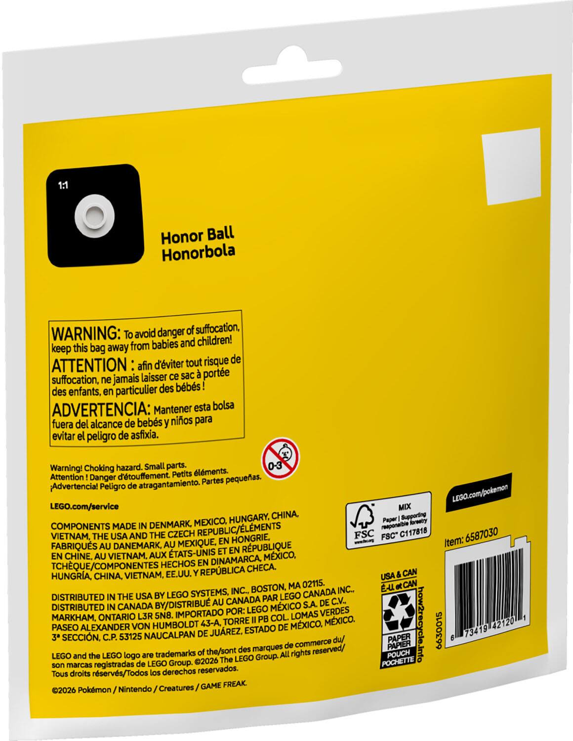 1:1 Honor Ball Honorbola

WARNING: To avoid danger of suffocation, keep this bag away from babies and children!  
ATTENTION: afin d'éviter tout risque de suffocation, ne jamais laisser ce sac à porter des enfants, en particulier des bébés!  
ADVERTENCIA: Mantener esta bolsa fuera del alcance de bebés y niños para evitar el peligro de asfixia.  
Warning! Choking hazard. Small parts.  
Attention! Danger de dégustement. Petits éléments.  
Advertencia! Peligro de atragantamiento. Partes pequeñas.

LEGO.com/service

COMPONENTS MADE IN DENMARK, MEXICO, HUNGARY, CHINA, VIETNAM, THE USA AND THE CZECH REPUBLIC/ÉLÉMENTS FABRIQUÉS AU DANEMARK, AU MEXIQUE, EN HONGRIE, EN CHINE, AU VIETNAM, AUX ÉTATS-UNIS ET EN RÉPUBLIQUE TCHÈQUE/COMPONENTES HECHOS EN DINAMARCA, MEXICO, HUNGRÍA, CHINA, VI