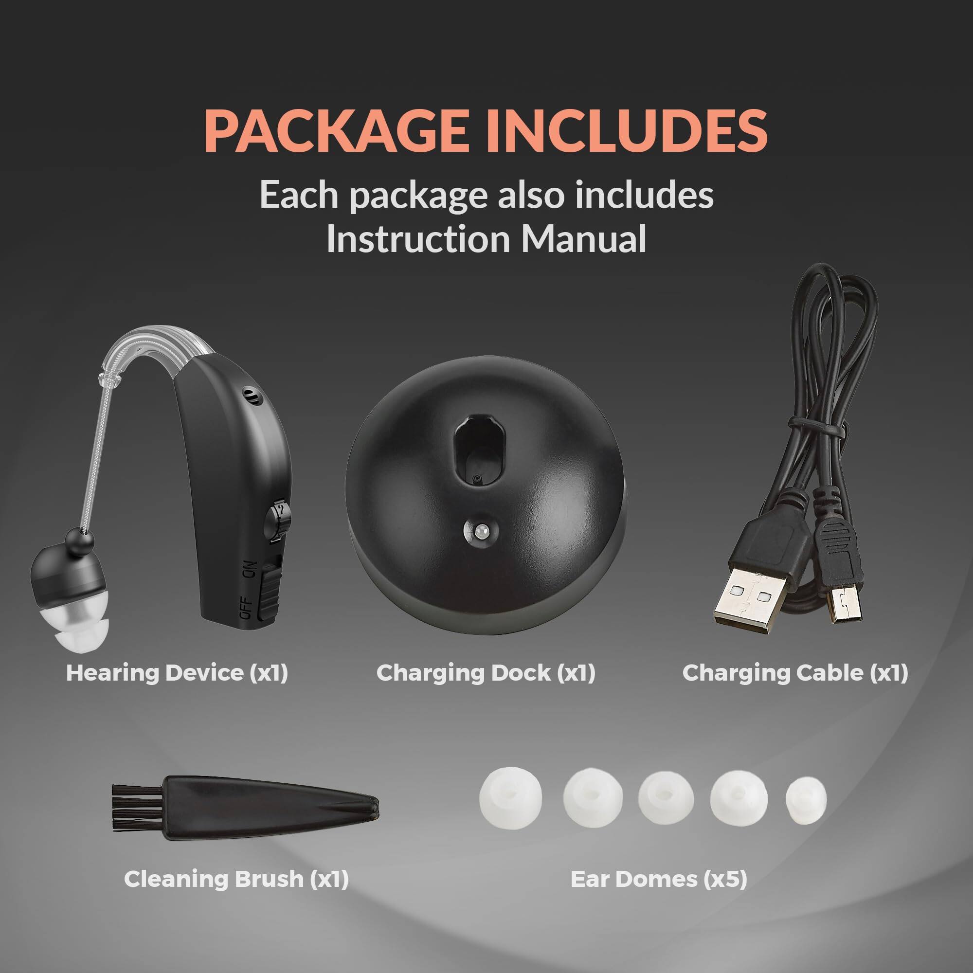 PACKAGE INCLUDES  
Each package also includes Instruction Manual  

- Hearing Device (x1)  
- Charging Dock (x1)  
- Charging Cable (x1)  
- Cleaning Brush (x1)  
- Ear Domes (x5)