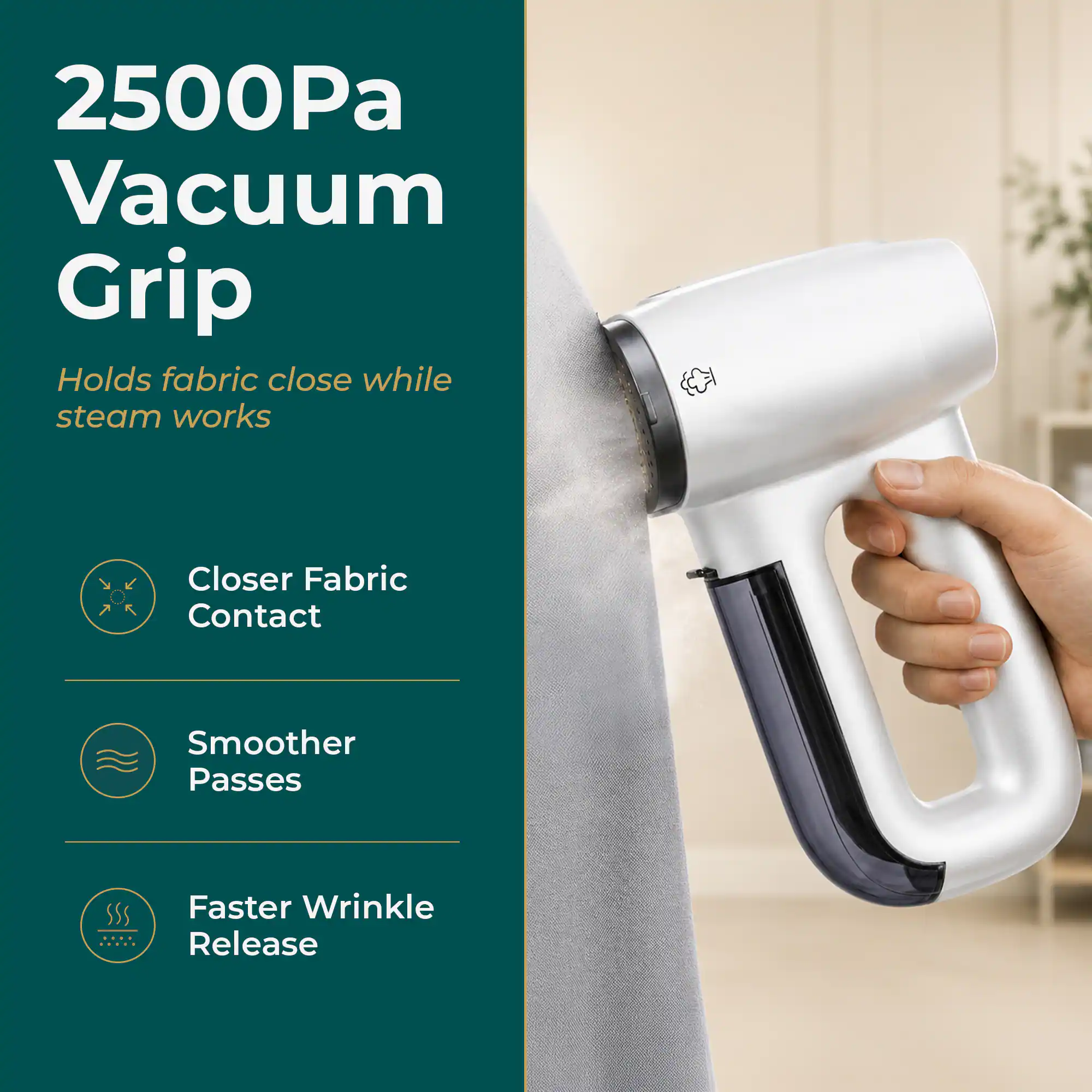 2500Pa Vacuum Grip  
Holds fabric close while steam works  
Closer Fabric Contact  
Smoother Passes  
Faster Wrinkle Release