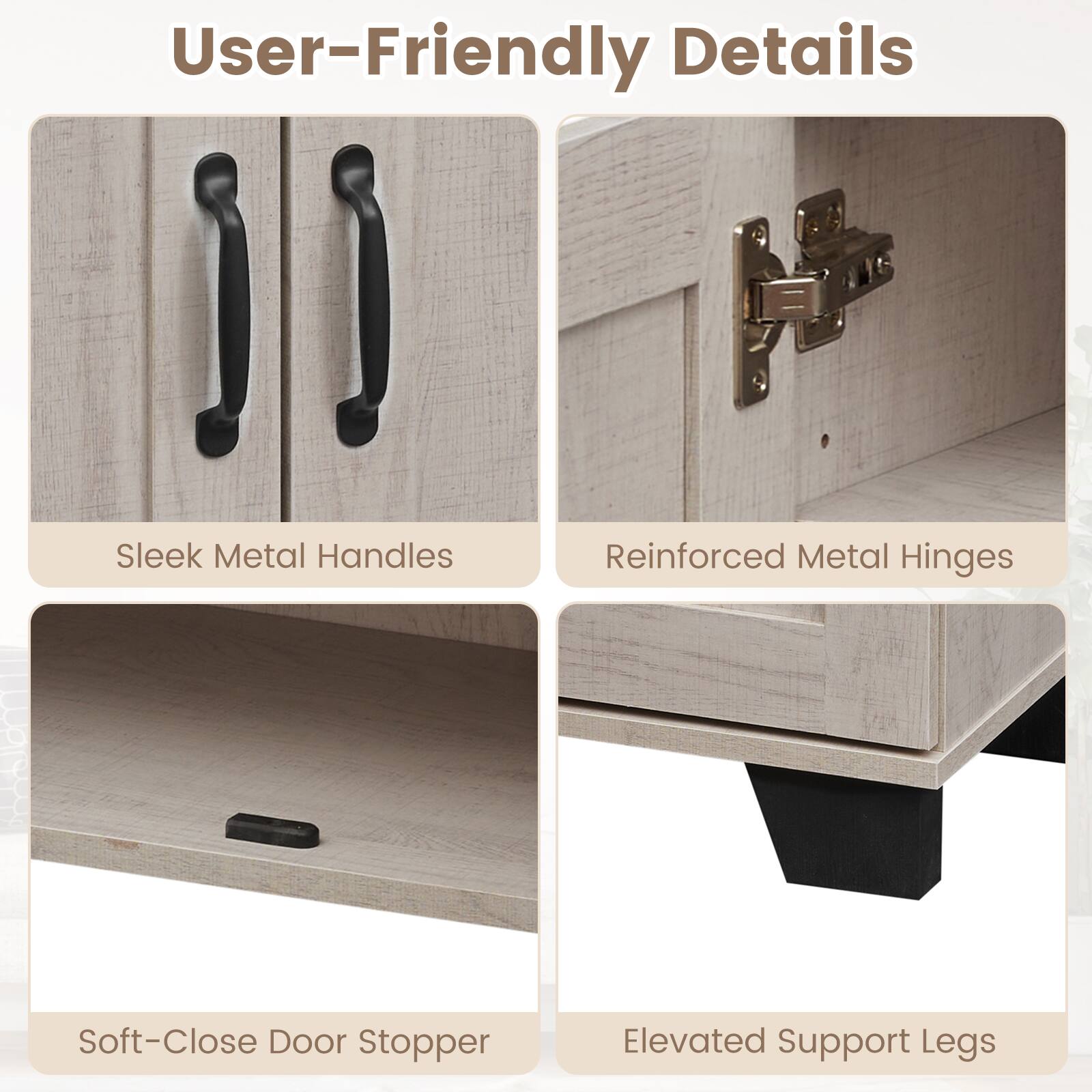 User-Friendly Details

- Sleek Metal Handles
- Reinforced Metal Hinges
- Soft-Close Door Stopper
- Elevated Support Legs