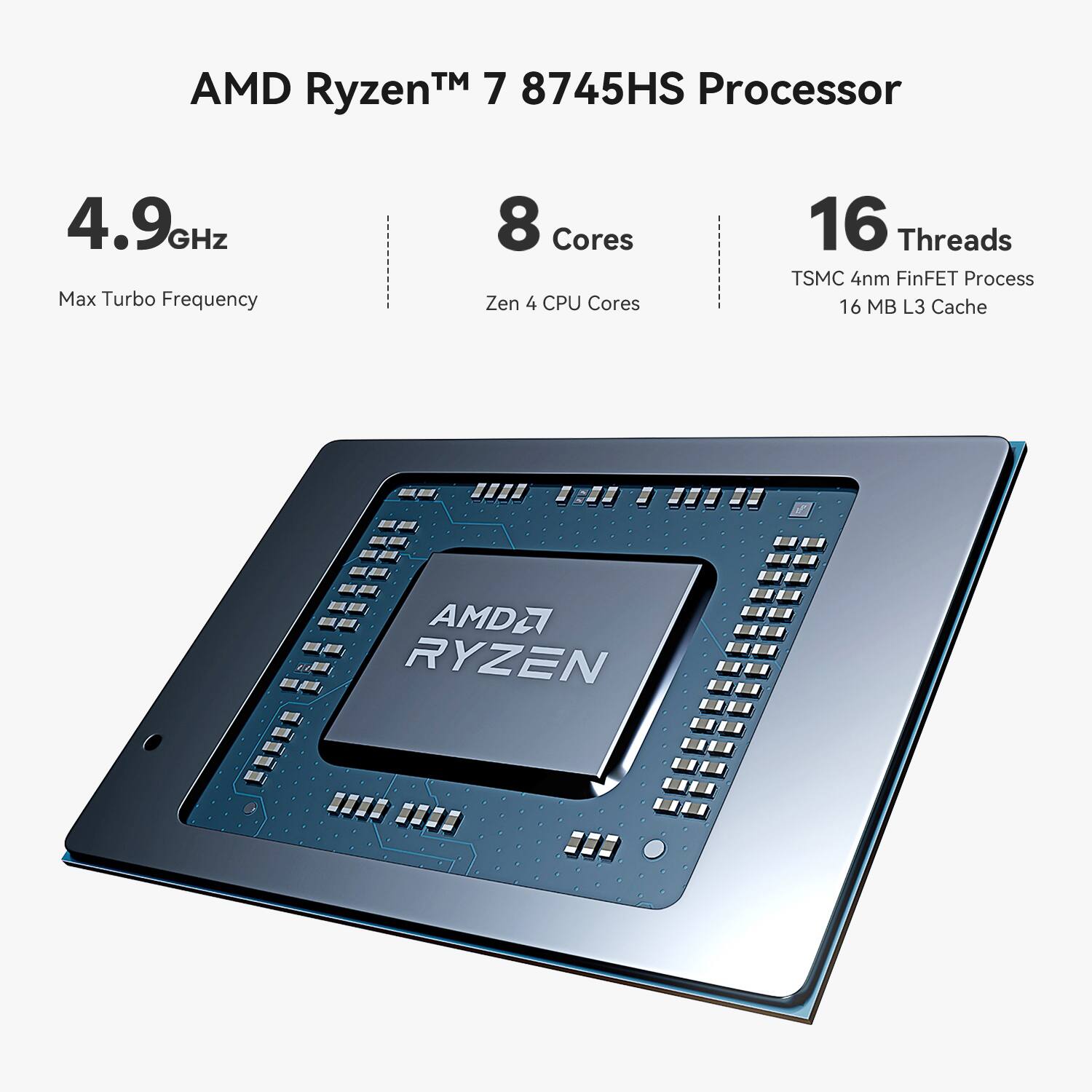 AMD Ryzen™ 7 8745HS Processor  
4.9GHz Max Turbo Frequency  
8 Cores Zen 4 CPU Cores  
16 Threads  
TSMC 4nm FinFET Process  
16 MB L3 Cache