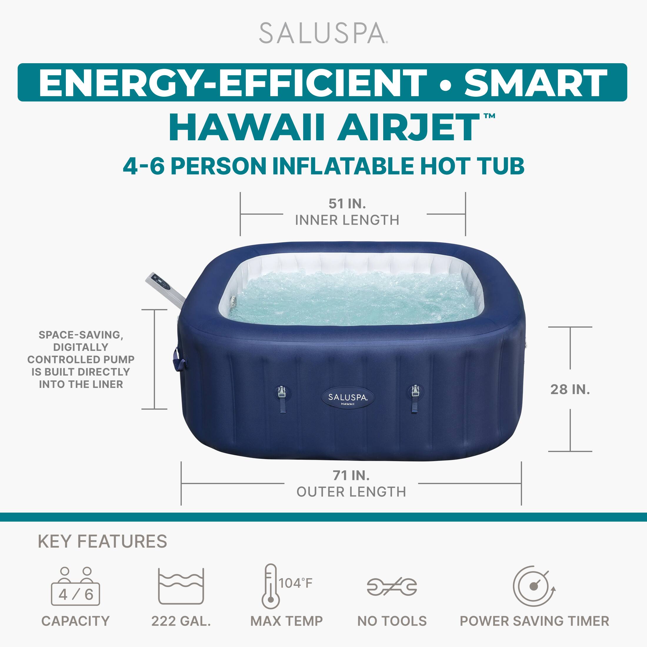 SALUSPA  
ENERGY-EFFICIENT • SMART  
HAWAII AIRJET™  
4-6 PERSON INFLATABLE HOT TUB  

51 IN. INNER LENGTH  
71 IN. OUTER LENGTH  
28 IN.  

SPACE-SAVING, DIGITALLY CONTROLLED PUMP IS BUILT DIRECTLY INTO THE LINER  

KEY FEATURES  
4/6 CAPACITY  
222 GAL.  
104°F MAX TEMP  
NO TOOLS  
POWER SAVING TIMER