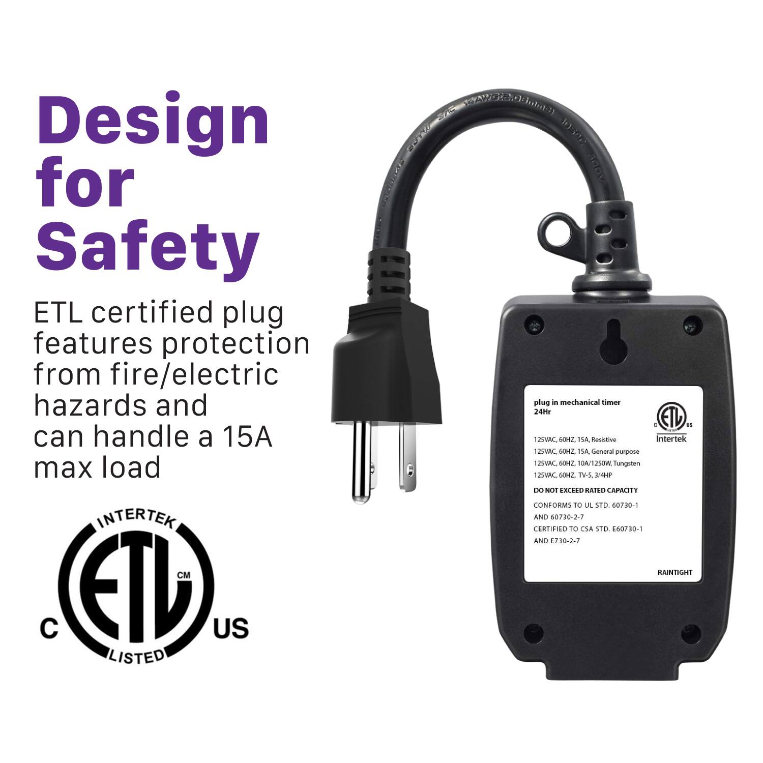 Design for Safety
ETL certified plug features protection from fire/electric hazards and can handle a 15A max load
INTERTEK
ETL US LISTED
plug in mechanical timer 24Hr
125VAC, 60Hz, 1SA Resistive
125VAC, 60Hz, 10A/125VAC Tungsten
125VAC, 60Hz, 10A/125VAC Tungsten
DO NOT EXCEED RATED CAPACITY
CONFORMS TO UL STD 60730-1 AND 60730-2-7
CERTIFIED TO CSA STD 60730-1 AND 60730-2-7
RAINTIGHT
