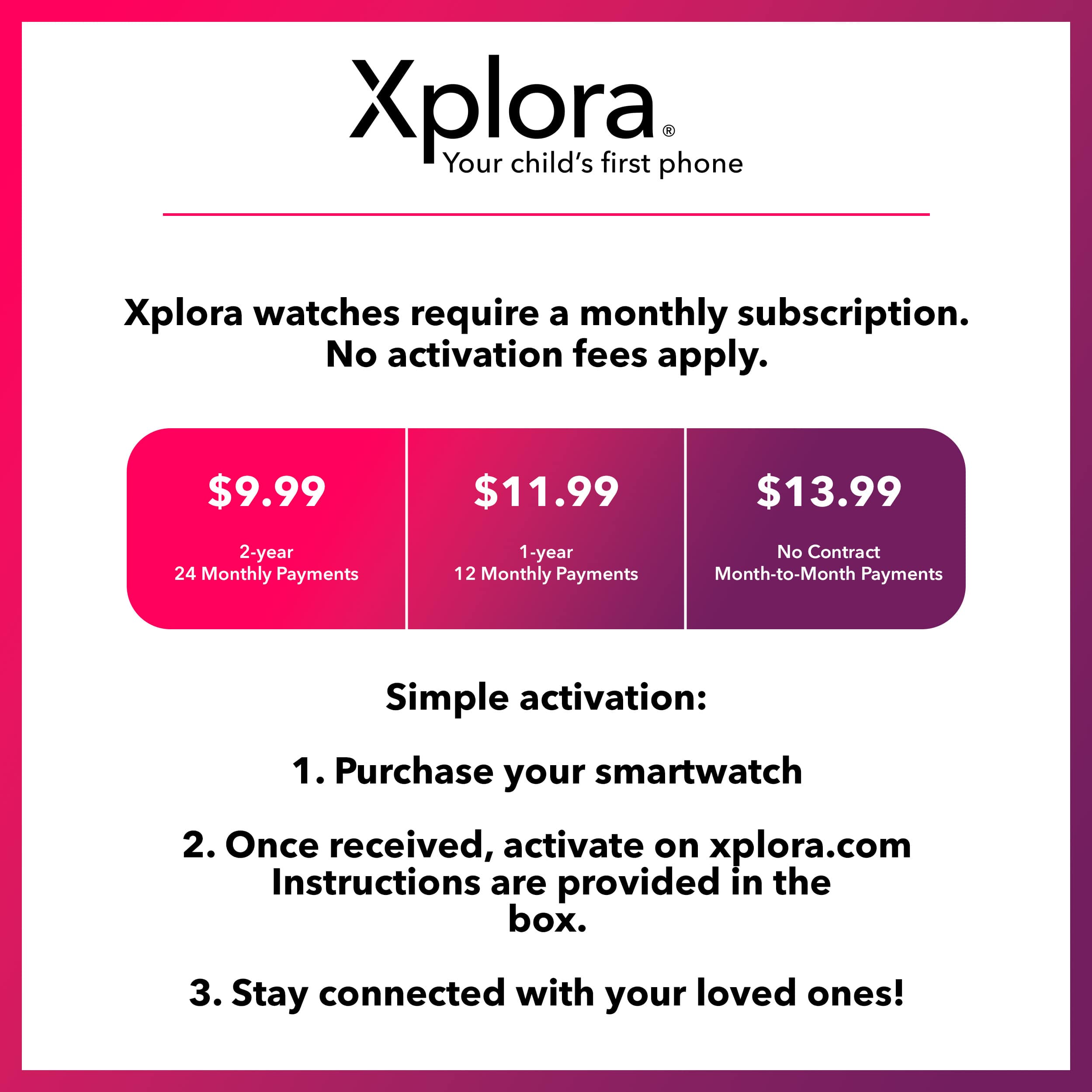 Xplora: Your child's first phone.
Xplora watches require a monthly subscription. No activation fees apply.
$9.99 - 2-year 24 Monthly Payments
$11.99 - 1-year 12 Monthly Payments
$13.99 - No Contract Month-to-Month Payments
Simple activation:
1. Purchase your smartwatch
2. Once received, activate on xplora.com
Instructions are provided in the box.
3. Stay connected with your loved ones!