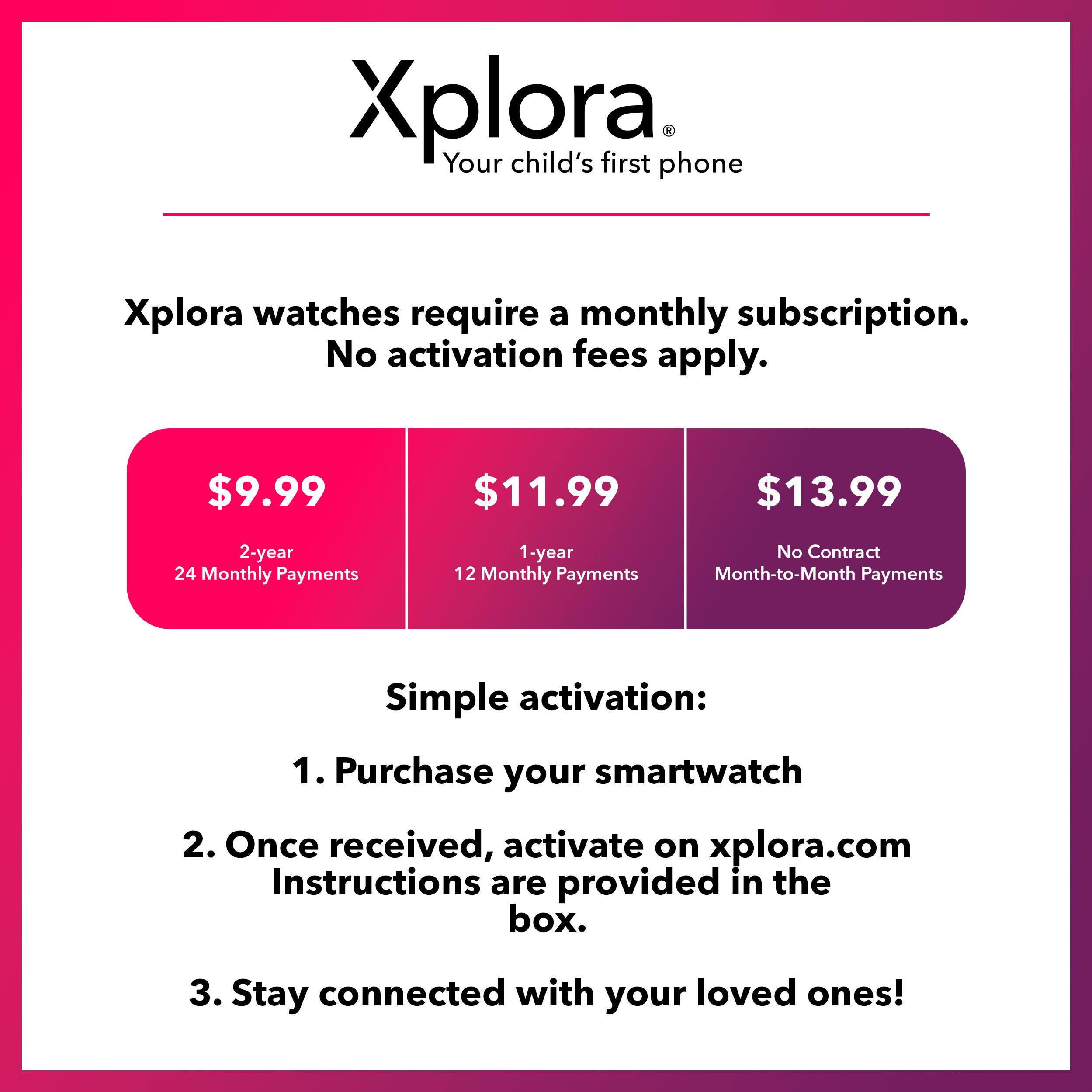 Xplora: Your child's first phone.

Xplora watches require a monthly subscription. No activation fees apply.

$9.99 - 2-year 24 Monthly Payments
$11.99 - 1-year 12 Monthly Payments
$13.99 - No Contract Month-to-Month Payments

Simple activation:
1. Purchase your smartwatch
2. Once received, activate on xplora.com
Instructions are provided in the box.
3. Stay connected with your loved ones!