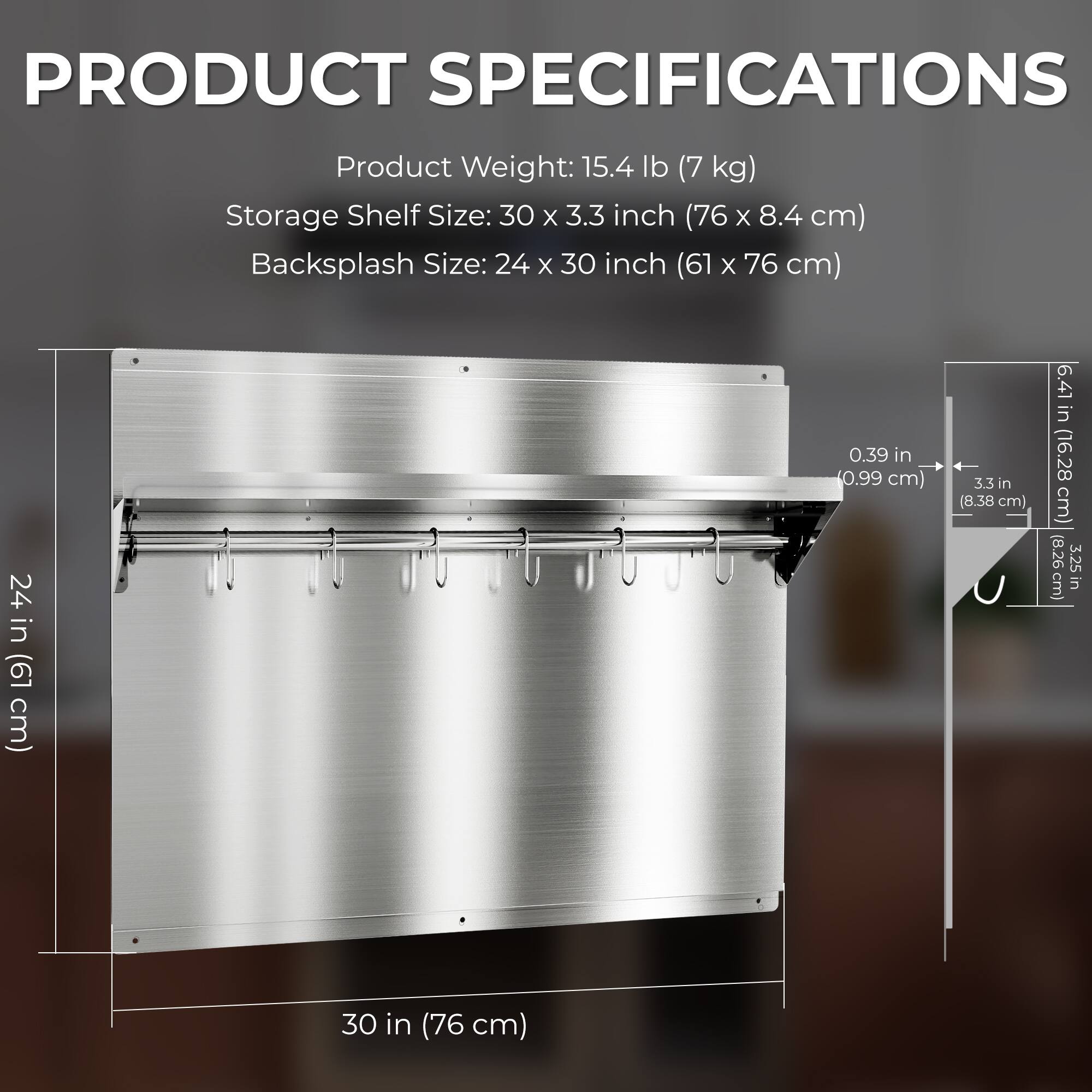PRODUCT SPECIFICATIONS

Product Weight: 15.4 lb (7 kg)

Storage Shelf Size: 30 x 3.3 inch (76 x 8.4 cm)

Backsplash Size: 24 x 30 inch (61 x 76 cm)

- 0.39 in (0.99 cm)
- 5.5 in (8.38 cm)
- 6.41 in (16.28 cm)
- 3.25 in (8.26 cm)
- 30 in (76 cm)