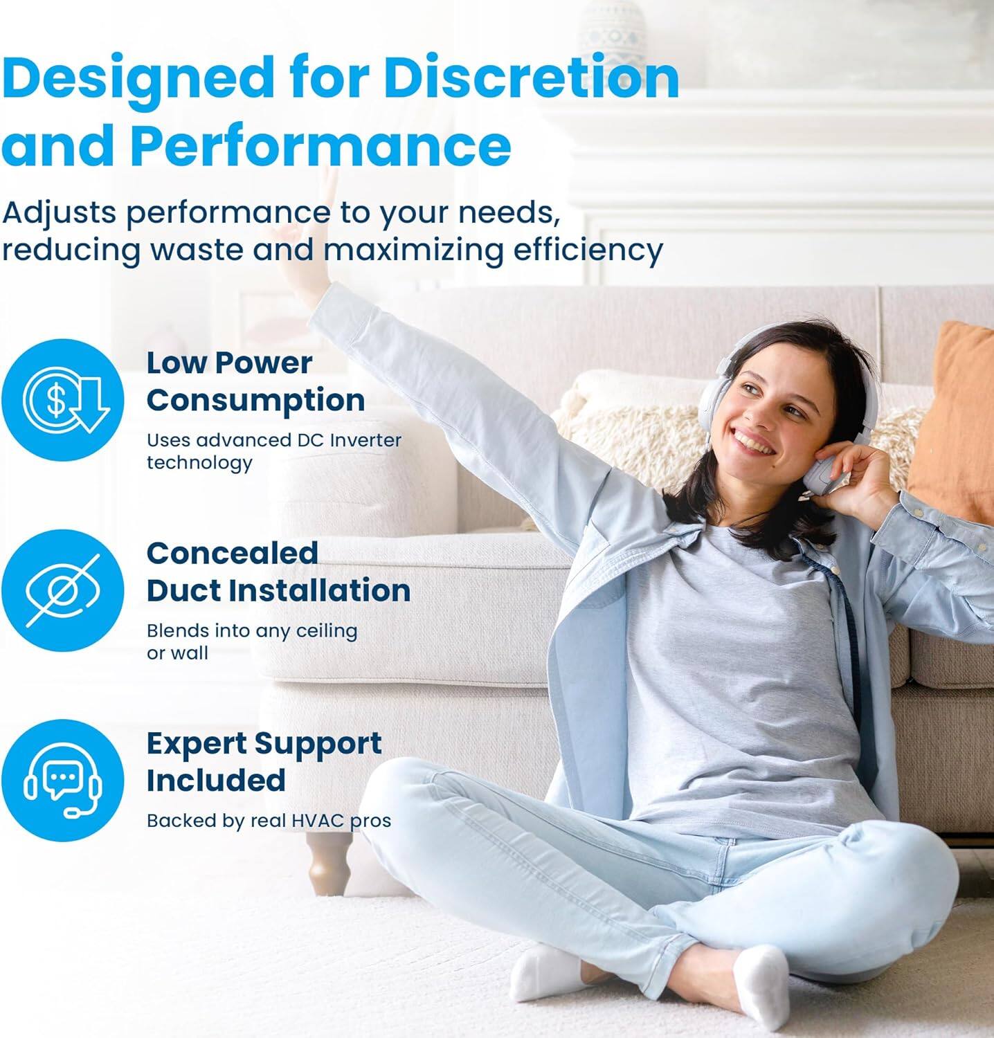 Designed for Discretion and Performance  
Adjusts performance to your needs, reducing waste and maximizing efficiency  

Low Power Consumption  
Uses advanced DC Inverter technology  

Concealed Duct Installation  
Blends into any ceiling or wall  

Expert Support Included  
Backed by real HVAC pros