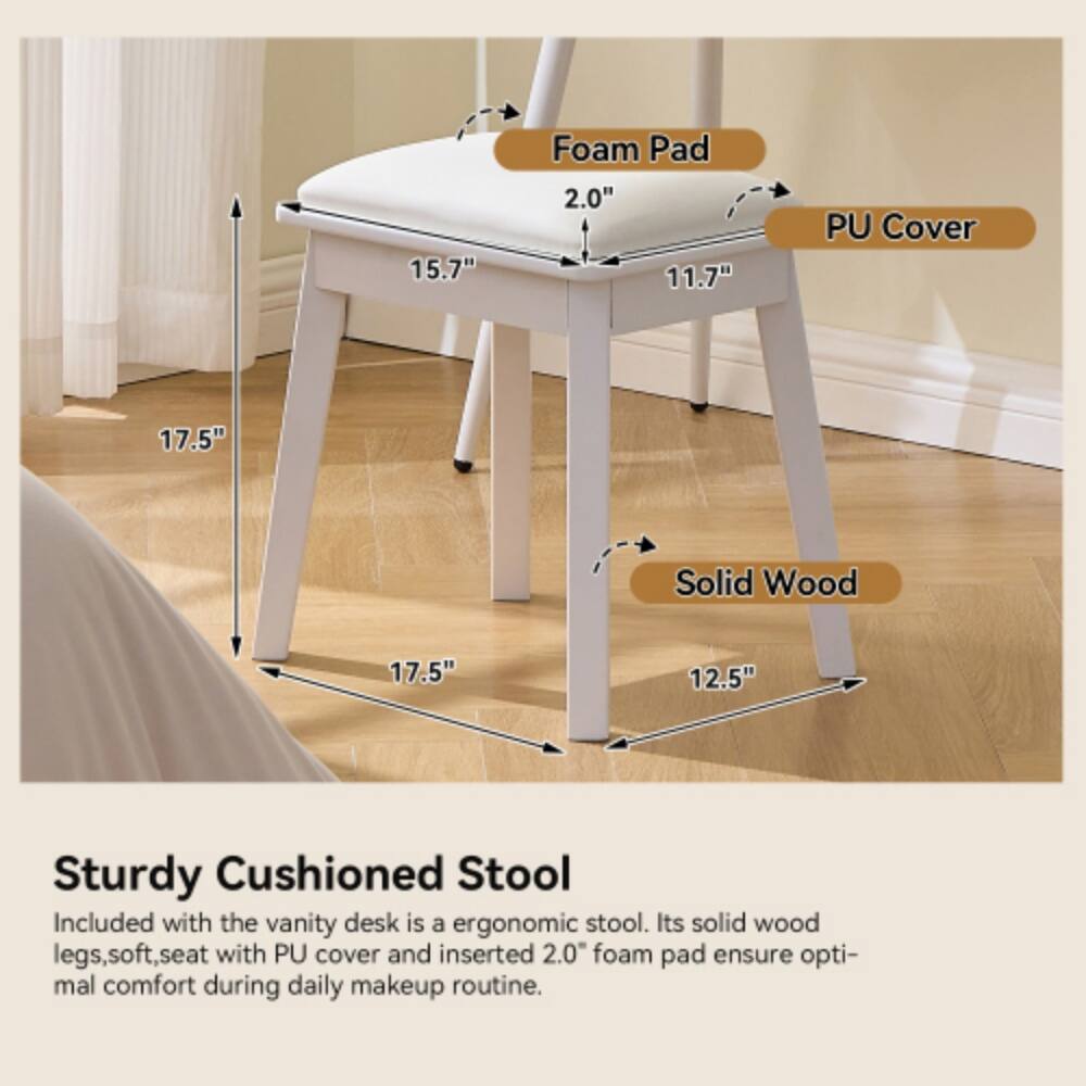 15.7" Foam Pad 2.0" 11.7" PU Cover 17.5" Solid Wood 17.5" 12.5" Sturdy Cushioned Stool

Included with the vanity desk is a ergonomic stool. Its solid wood legs, soft seat with PU cover and inserted 2.0" foam pad ensure optimal comfort during daily makeup routine.