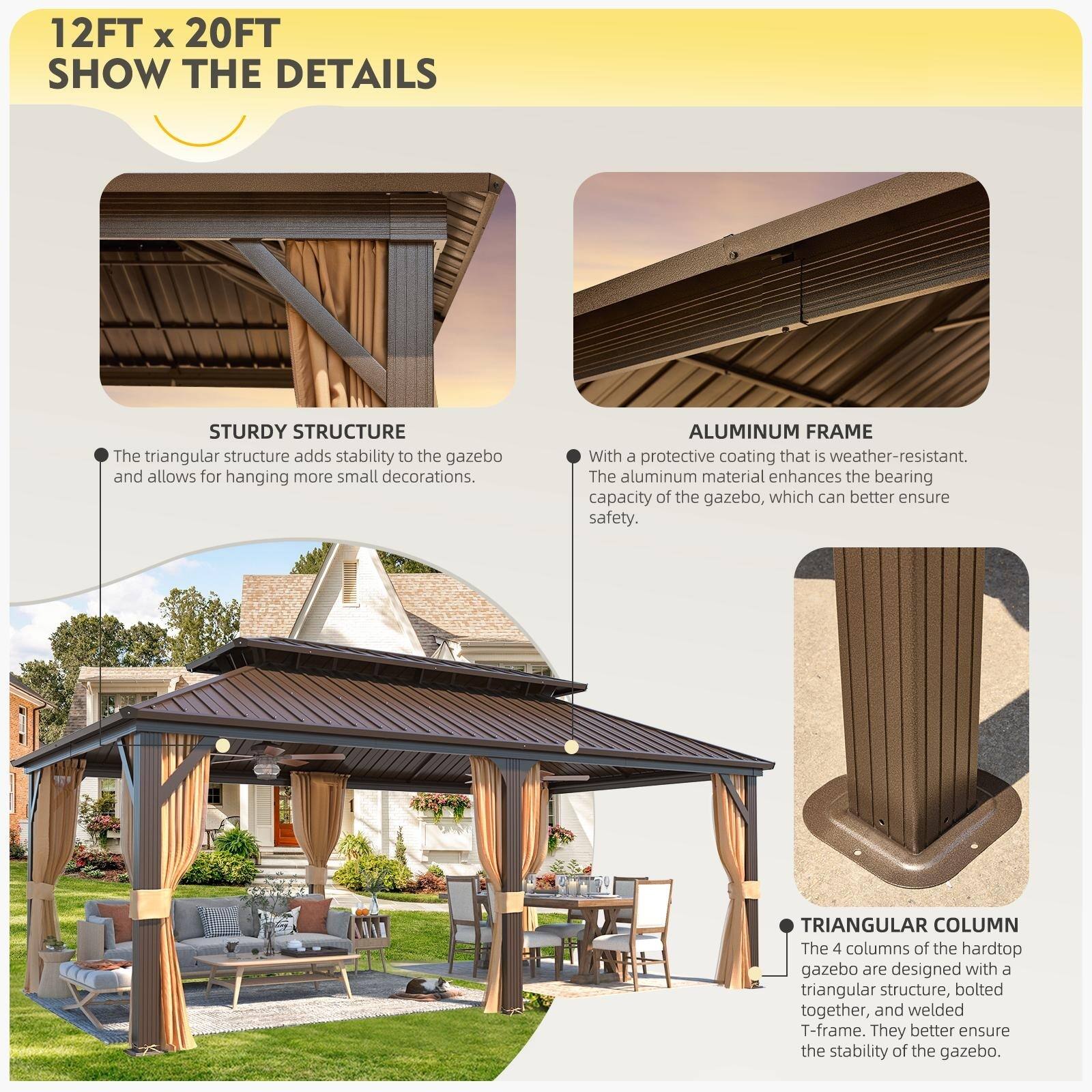 12FT x 20FT SHOW THE DETAILS

STURDY STRUCTURE
The triangular structure adds stability to the gazebo and allows for hanging more small decorations.

ALUMINUM FRAME
With a protective coating that is weather-resistant. The aluminum material enhances the bearing capacity of the gazebo, which can better ensure safety.

TRIANGULAR COLUMN
The 4 columns of the hardtop gazebo are designed with a triangular structure, bolted together, and welded T-frame. They better ensure the stability of the gazebo.