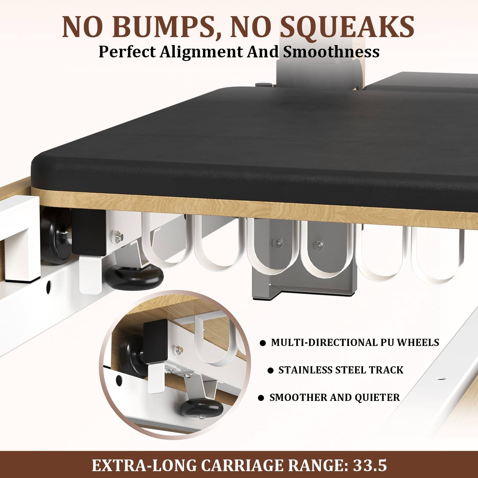 NO BUMPS, NO SQUEAKS
Perfect Alignment And Smoothness
MULTI-DIRECTIONAL PU WHEELS
STAINLESS STEEL TRACK
SMOOTHER AND QUIETER
EXTRA-LONG CARRIAGE RANGE: 33.5