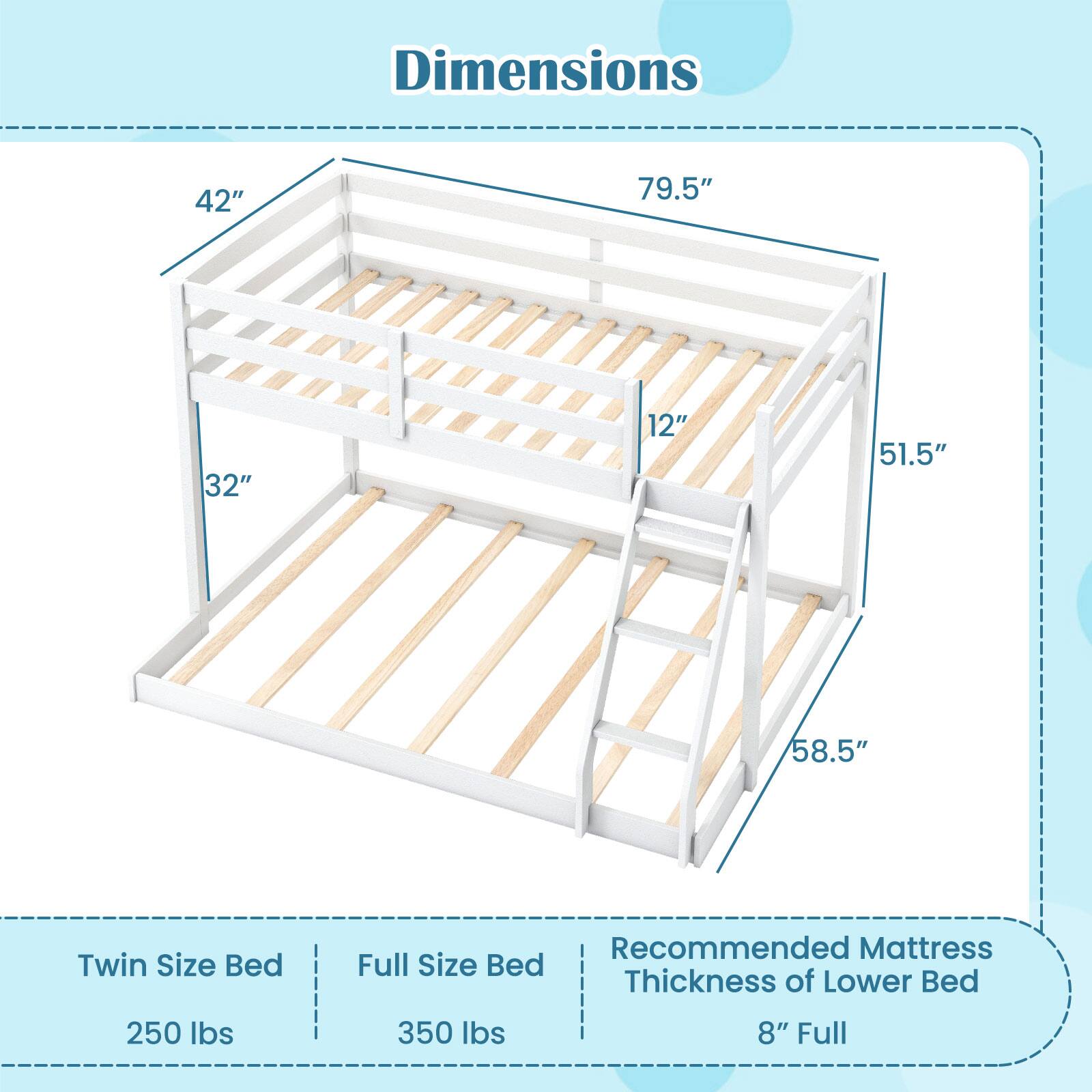 Dimensions  
42" x 79.5" x 32" x 12" x 51.5" x 58.5"  

Twin Size Bed  
250 lbs  

Full Size Bed  
350 lbs  

Recommended Mattress Thickness of Lower Bed  
8" Full