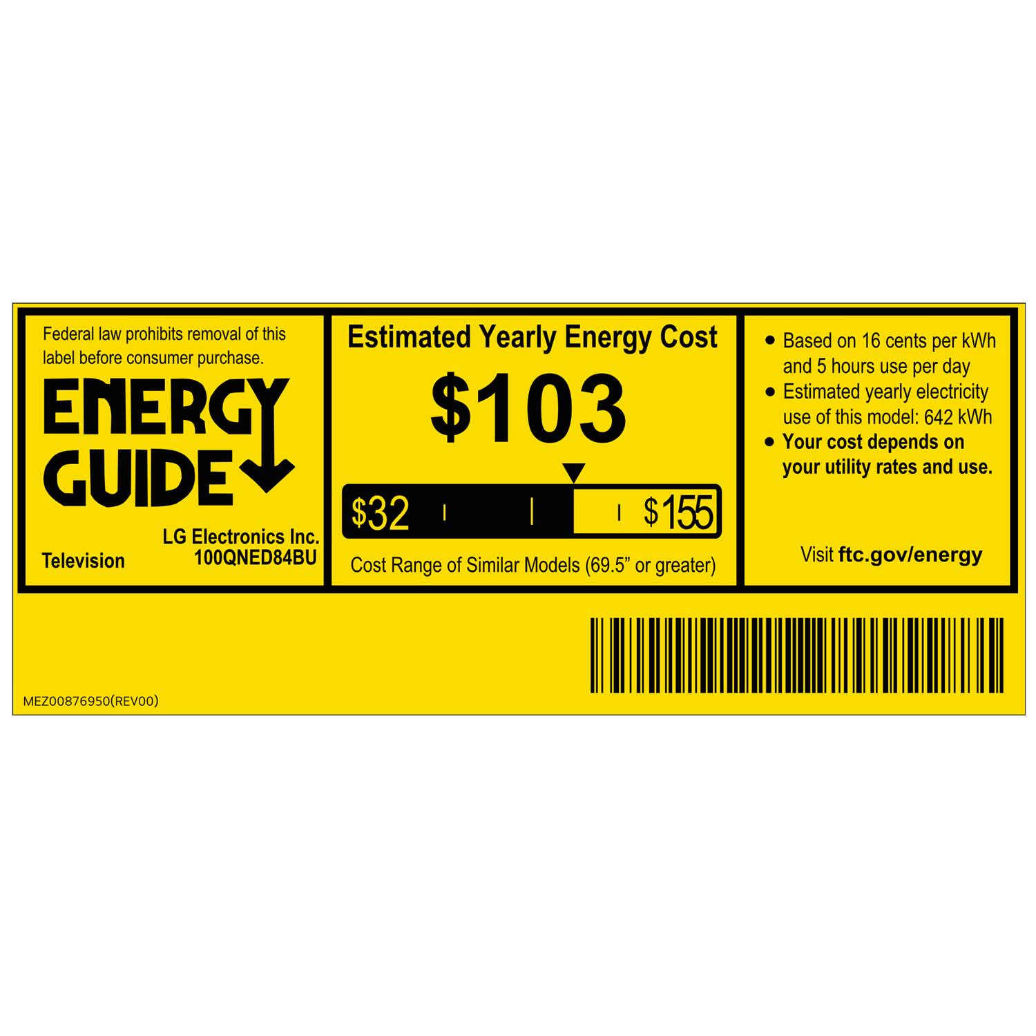 Federal law prohibits removal of this label before consumer purchase.

ENERGY GUIDE

Estimated Yearly Energy Cost
$103

LG Electronics Inc.
Television
100QNED84BU

Cost of Similar Models Range (69.5" or greater)
$32
$155

Based on 16 cents per kWh and 5 hours use per day
Estimated yearly electricity use of this model: 642 kWh
Your cost depends on your utility rates and use.

Visit ftc.gov/energy

MEZ00876950 (REV00)
