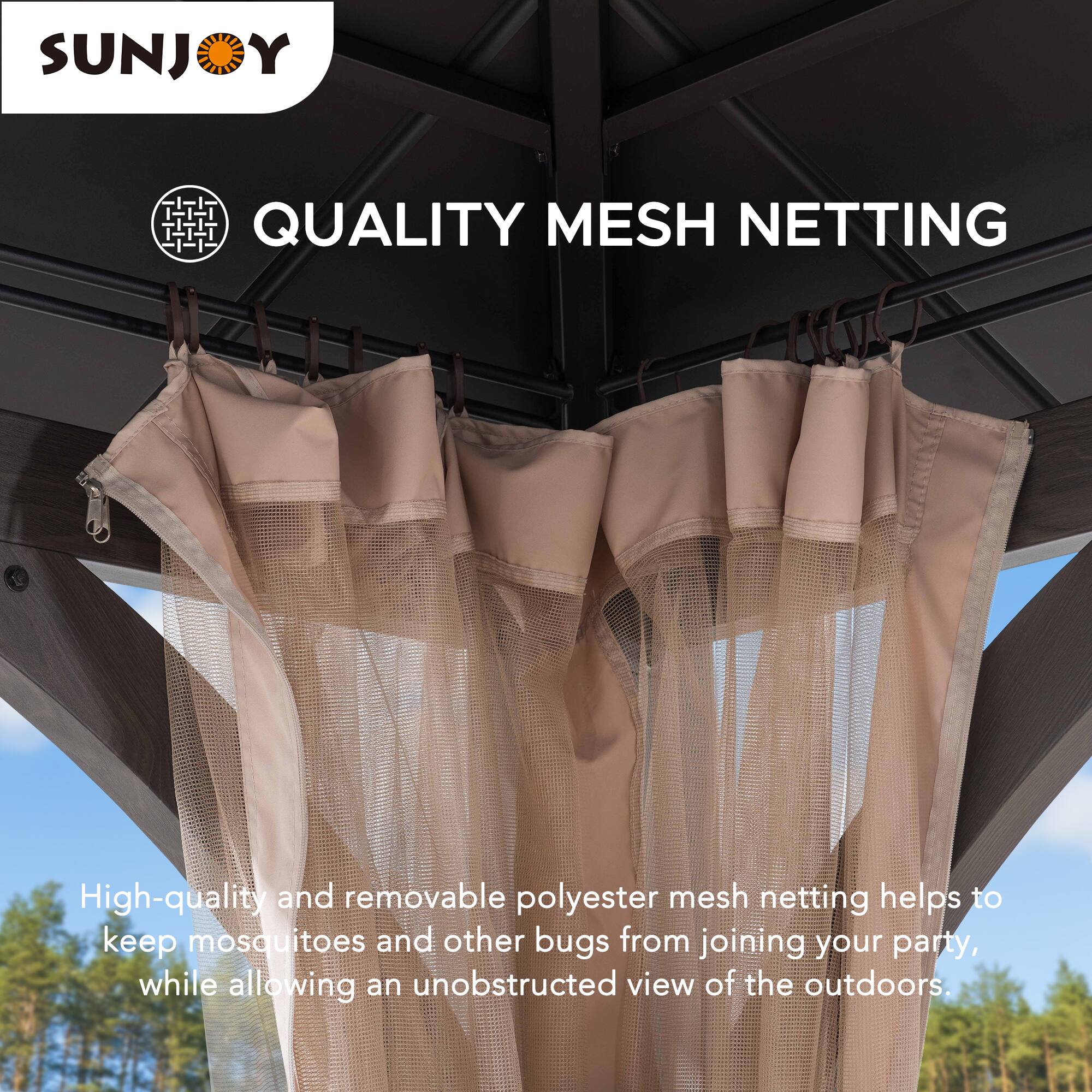 SUNJOY QUALITY MESH NETTING

High-quality and removable polyester mesh netting helps to keep mosquitoes and other bugs from joining your party, while allowing an unobstructed view of the outdoors.