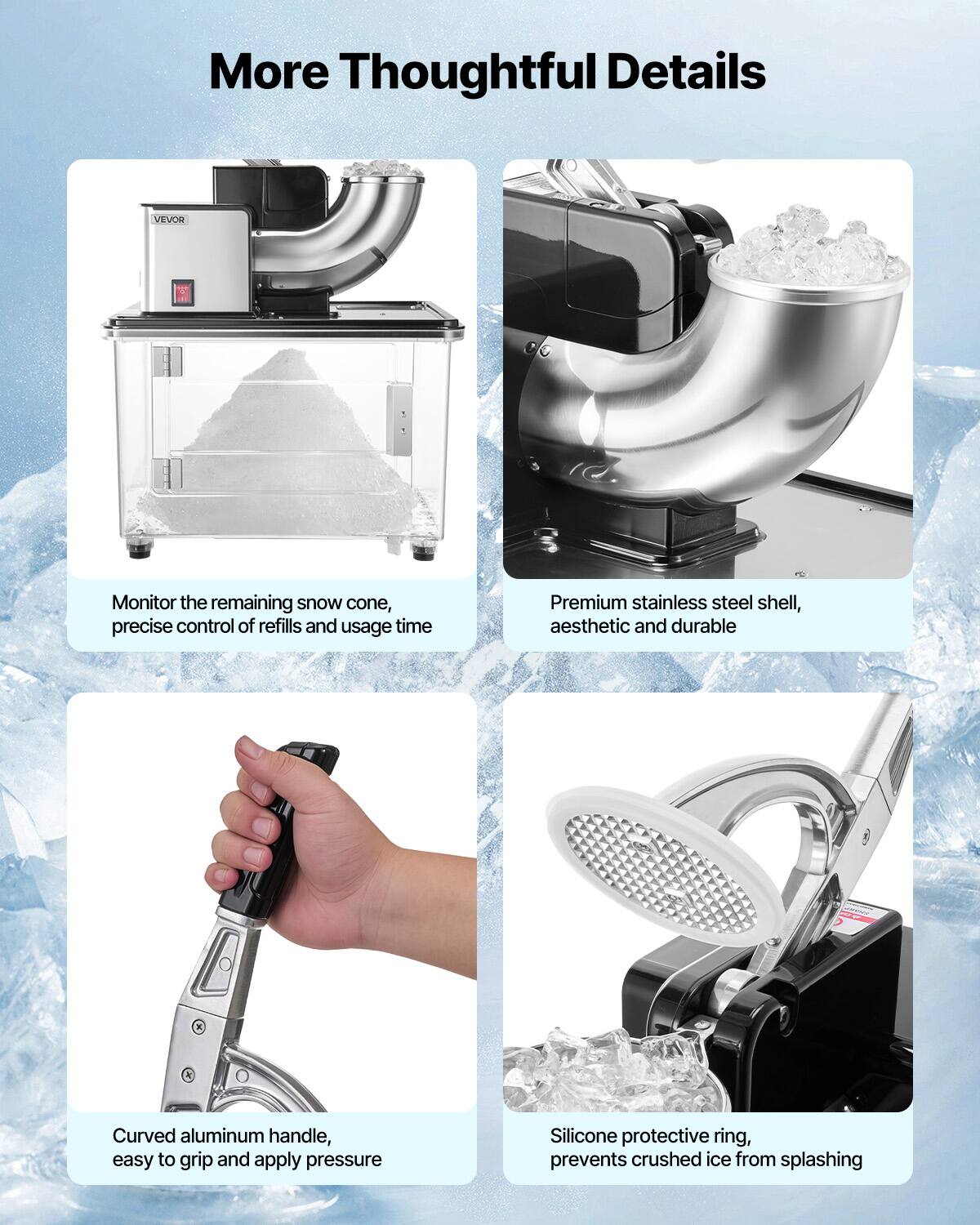 More Thoughtful Details

VEVOR
Monitor the remaining snow cone, precise control of refills and usage time

Premium stainless steel shell, aesthetic and durable

Curved aluminum handle, easy to grip and apply pressure

Silicone protective ring, prevents crushed ice from splashing