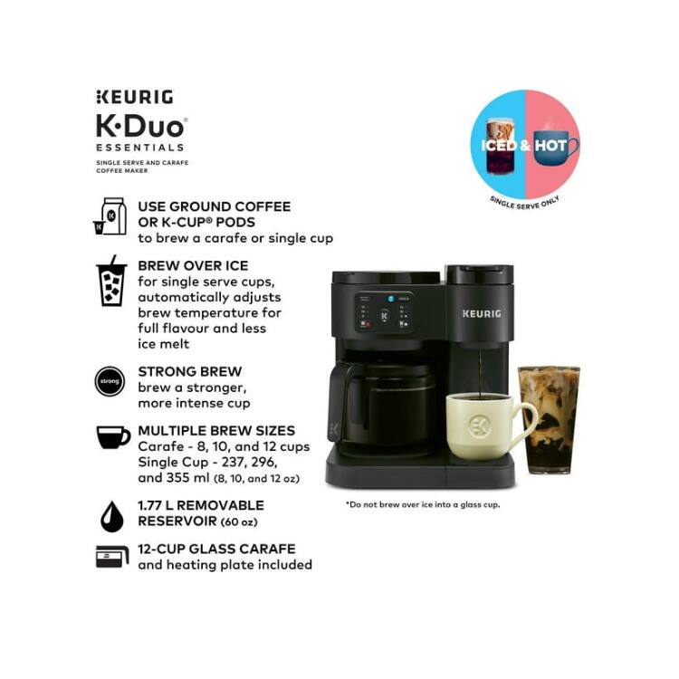 KEURIG K Duo ESSENTIALS SINGLE SERVE AND CARAFE COFFEE MAKER ICED & HOT

USE GROUND COFFEE OR K-CUP PODS to brew a carafe or single cup

BREW OVER ICE for single serve cups, automatically adjusts brew temperature for full flavour and less ice melt

STRONG BREW brew a stronger, more intense cup

MULTIPLE BREW SIZES
Carafe - 8, 10, and 12 cups
Single Cup - 237, 296, and 355 ml (8, 10, and 12 oz)

1.77 L REMOVABLE RESERVOIR (60 oz)

12-CUP GLASS CARAFE and heating plate included

*Do not brew over ice into a glass cup.