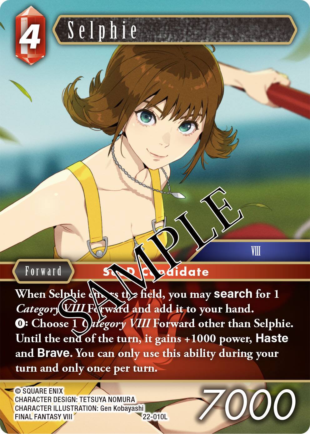 4 Selphie  
When Selphie enters the field, you may search for 1 Category VIII Forward and add it to your hand.  
0: Choose 1 Category VIII Forward other than Selphie. Until the end of the turn, it gains +1000 power, Haste and Brave. You can only use this ability during your turn and only once per turn.  
SQUARE ENIX  
CHARACTER DESIGN: TETSUYA NOMURA  
CHARACTER ILLUSTRATION: Gen Kobayashi  
FINAL FANTASY VIII  
22-010L  
7000