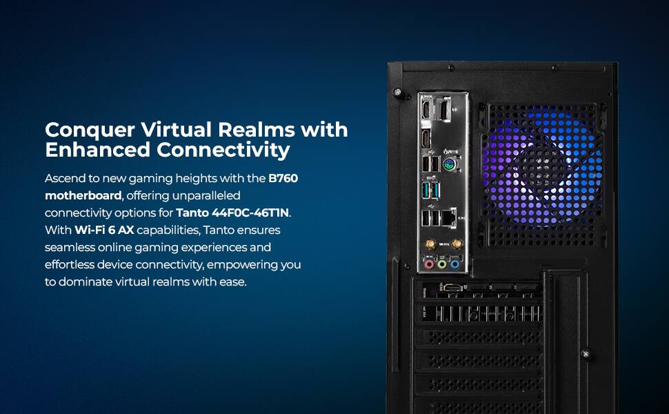 Conquer Virtual Realms with Enhanced Connectivity

Ascend to new gaming heights with the B760 motherboard, offering unparalleled connectivity options for Tanto 44FOC-46T1N. With Wi-Fi 6 AX capabilities, Tanto ensures seamless online gaming experiences and effortless device connectivity, empowering you to dominate virtual realms with ease.