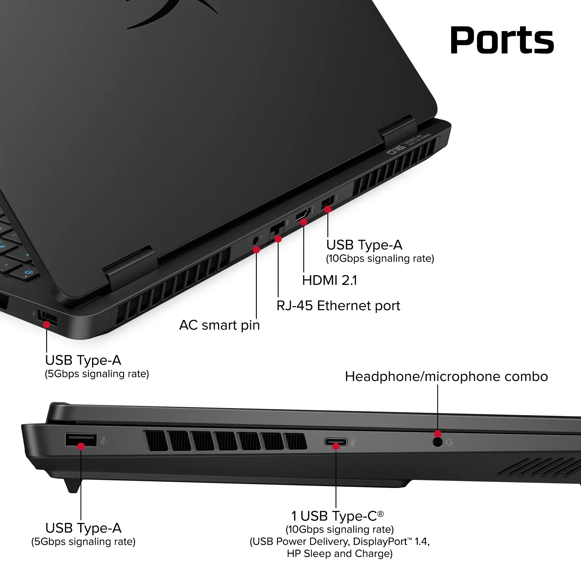 Ports:
- USB Type-A (10Gbps signaling rate)
- HDMI 2.1
- AC smart pin
- RJ-45 Ethernet port
- USB Type-A (5Gbps signaling rate)
- Headphone/microphone combo
- USB Type-A (5Gbps signaling rate)
- 1 USB Type-C (10Gbps signaling rate) (USB Power Delivery, DisplayPort 1.4, HP Sleep and Charge)