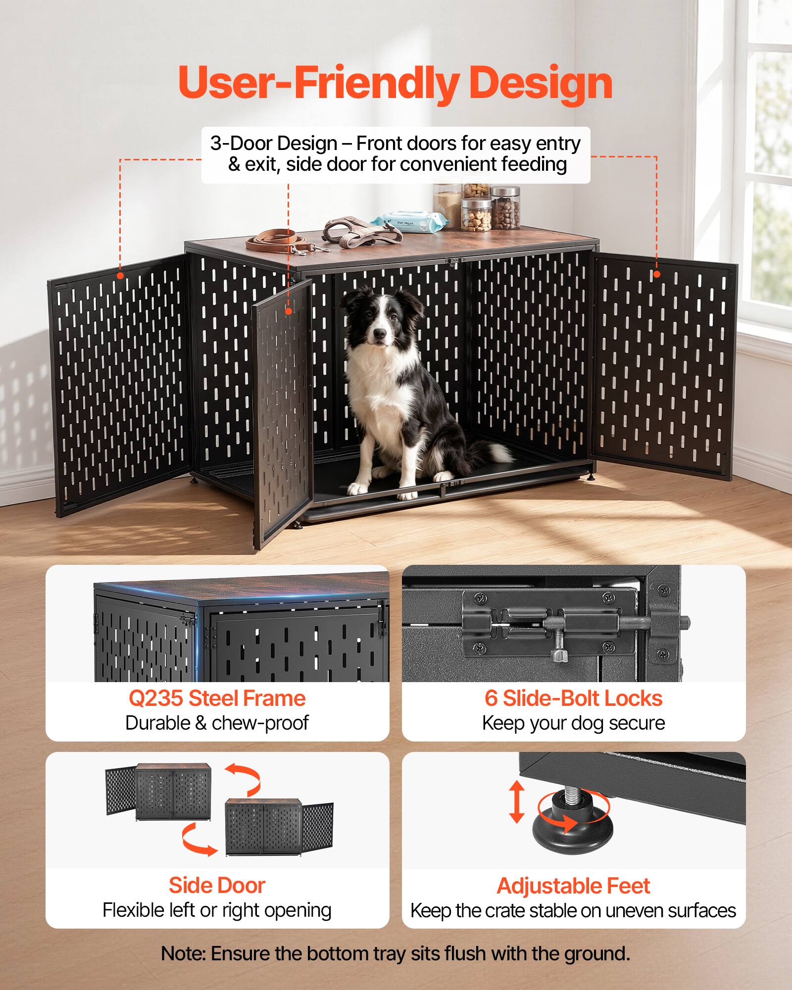 User-Friendly Design

3-Door Design - Front doors for easy entry & exit, side door for convenient feeding

Q235 Steel Frame - Durable & chew-proof

6 Slide-Bolt Locks - Keep your dog secure

Side Door - Flexible left or right opening

Adjustable Feet - Keep the crate stable on uneven surfaces

Note: Ensure the bottom tray sits flush with the ground.