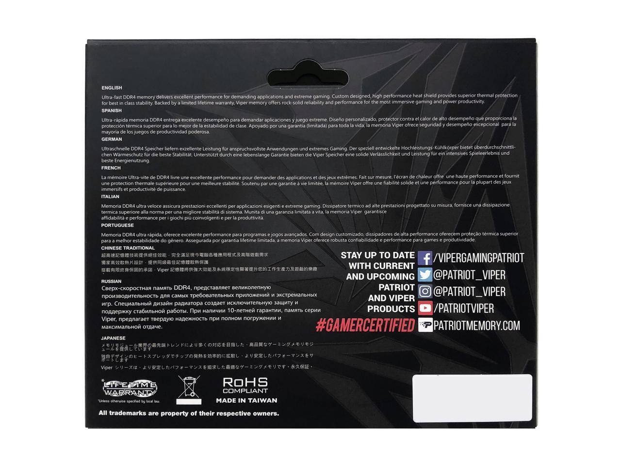 **ENGLISH**  
Ultra-fast DDR4 memory delivers excellent performance for demanding applications and extreme gaming. Custom designed, high performance heat shield provides superior thermal protection for gaming and power productivity. Backed by a limited lifetime warranty, Viper memory offers rock-solid reliability and performance for the most immersive gaming and productivity.

**SPANISH**  
Ultra-rápida memoria DDR4 entrega excelente desempeño para demandar aplicaciones y juego extremo. Diseño personalizado, protector contra calor de alto desempeño que proporciona la mejor protección térmica superior para juegos y productividad. Apoyado por una garantía (limitada) para toda la vida, la memoria Viper ofrece una fiabilidad sólida e inmersiva y productividad de potencia.

**GERMAN**  
Ultrahochfrequente DDR4-Speicher liefern exzellente Leistung für anspruchsvolle Anwendungen und extremeres Gaming. Der speziell entwickelte Hochleistungskühlkopf bietet überdurchschnittliche Wärmeableitung für die beste Stabilität. Unterstellt eine lebenslange Garantie. Speicher Verlässlichkeit Leistung intensives Spielerlebnis