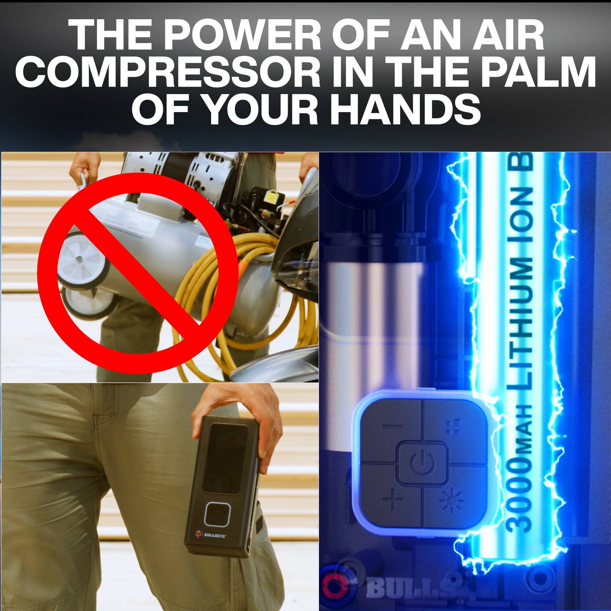 THE POWER OF AN AIR COMPRESSOR IN THE PALM OF YOUR HANDS

BULLSEYE LITHIUM B

3000 MAH