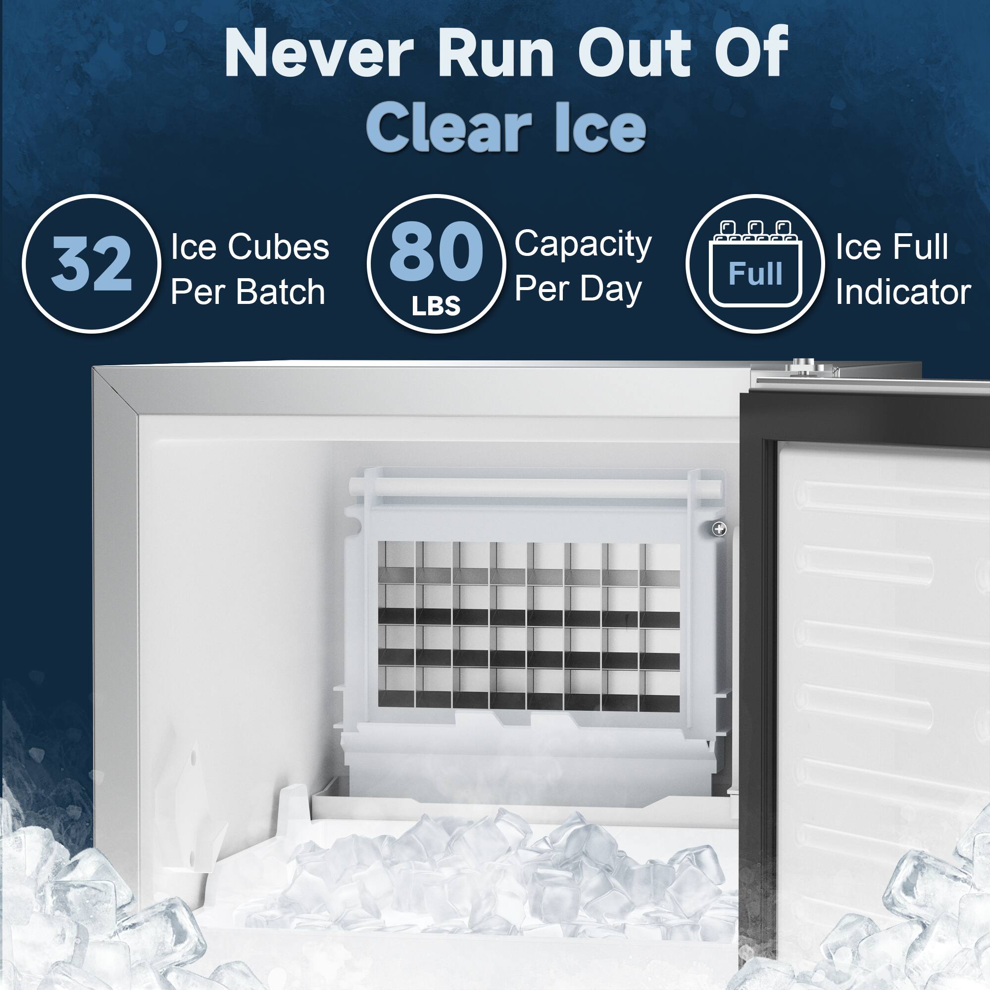 Never Run Out Of Clear Ice

- 32 Ice Cubes Per Batch
- 80 LBS Capacity Per Day
- Ice Full Indicator