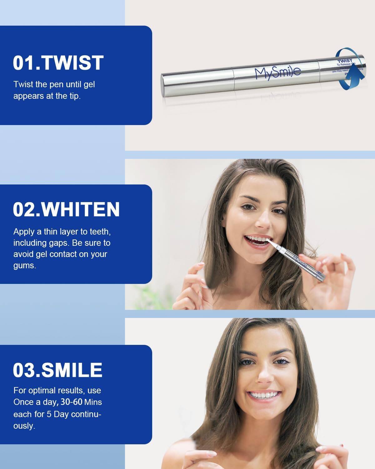 01.TWIST Twist the pen until gel appears at the tip.
02.WHITEN Apply a thin layer to teeth, including gaps. Be sure to avoid gel contact on your gums.
03.SMILE For optimal results, use Once a day, 30-60 Mins each for 5 Day continu- ously.