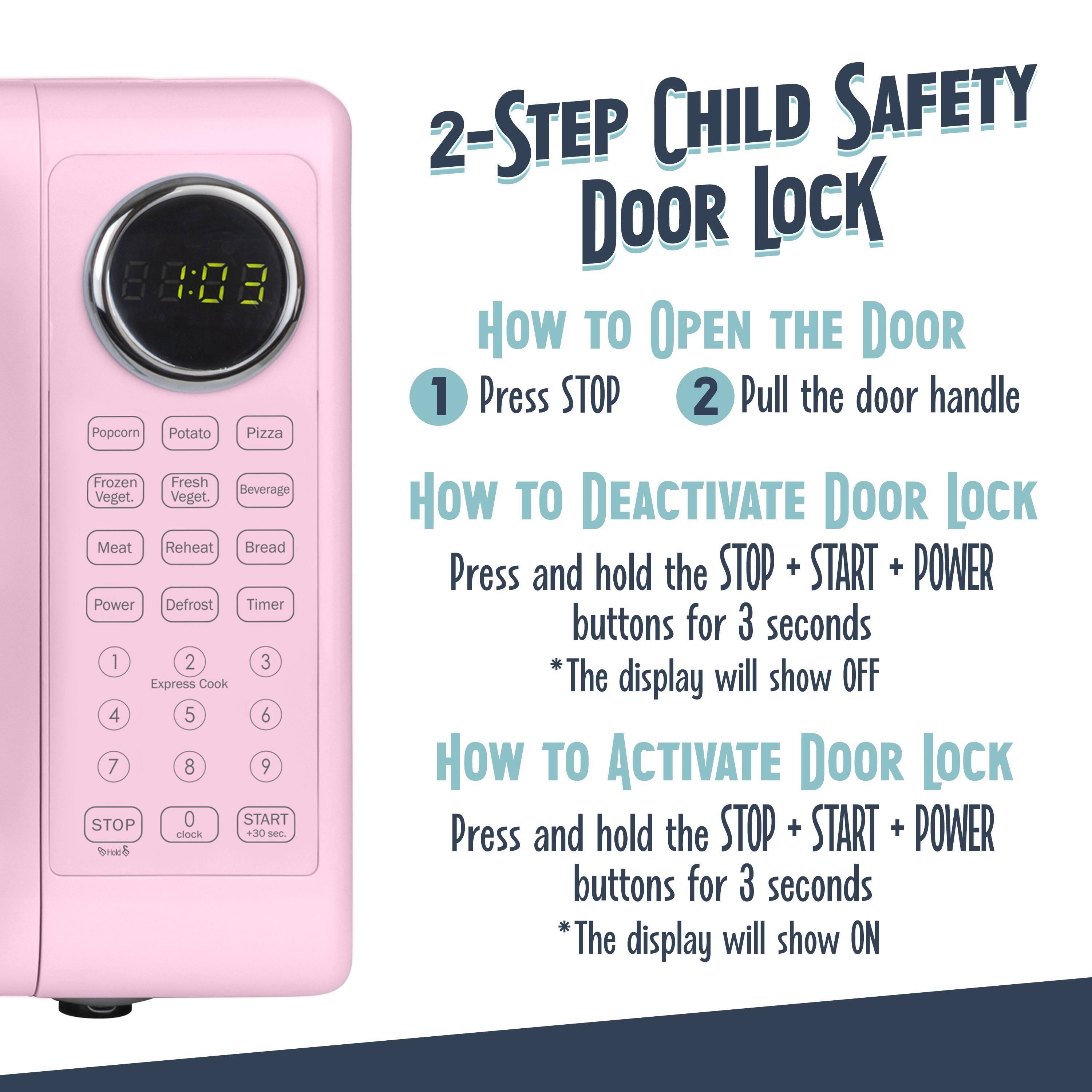 2-Step Child Safety Door Lock

How to Open the Door
1. Press STOP
2. Pull the door handle

How to Deactivate Door Lock
Press and hold the STOP + START + POWER buttons for 3 seconds
*The display will show OFF

How to Activate Door Lock
Press and hold the STOP + START + POWER buttons for 3 seconds
*The display will show ON

88:03

Popcorn Potato Pizza Frozen Fresh Beverage Veget. Veget. Meat Reheat Bread Power Defrost Timer

1 2 3 Express Cook 4 5 6 7 8 9 STOP 0 START clock +30 sec.