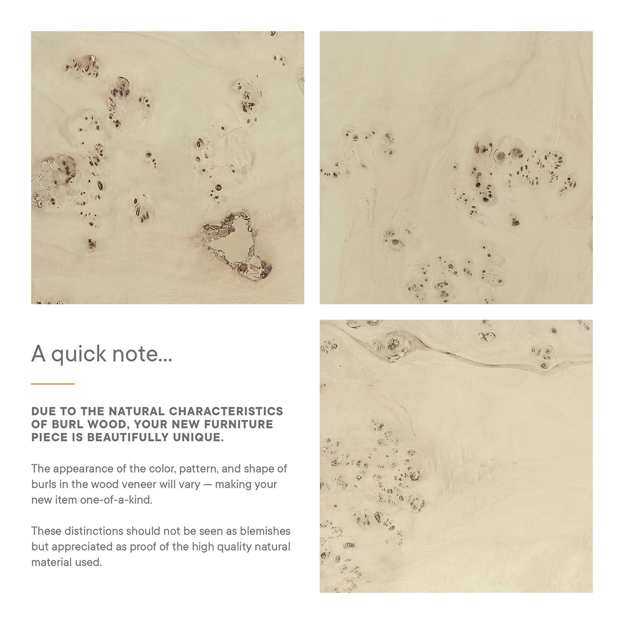 A quick note...

DUE TO THE NATURAL CHARACTERISTICS OF BURL WOOD, YOUR NEW FURNITURE PIECE IS BEAUTIFULLY UNIQUE.

The appearance of the color, pattern, and shape of burls in the wood veneer will vary — making your new item one-of-a-kind.

These distinctions should not be seen as blemishes but appreciated as proof of the high quality natural material used.