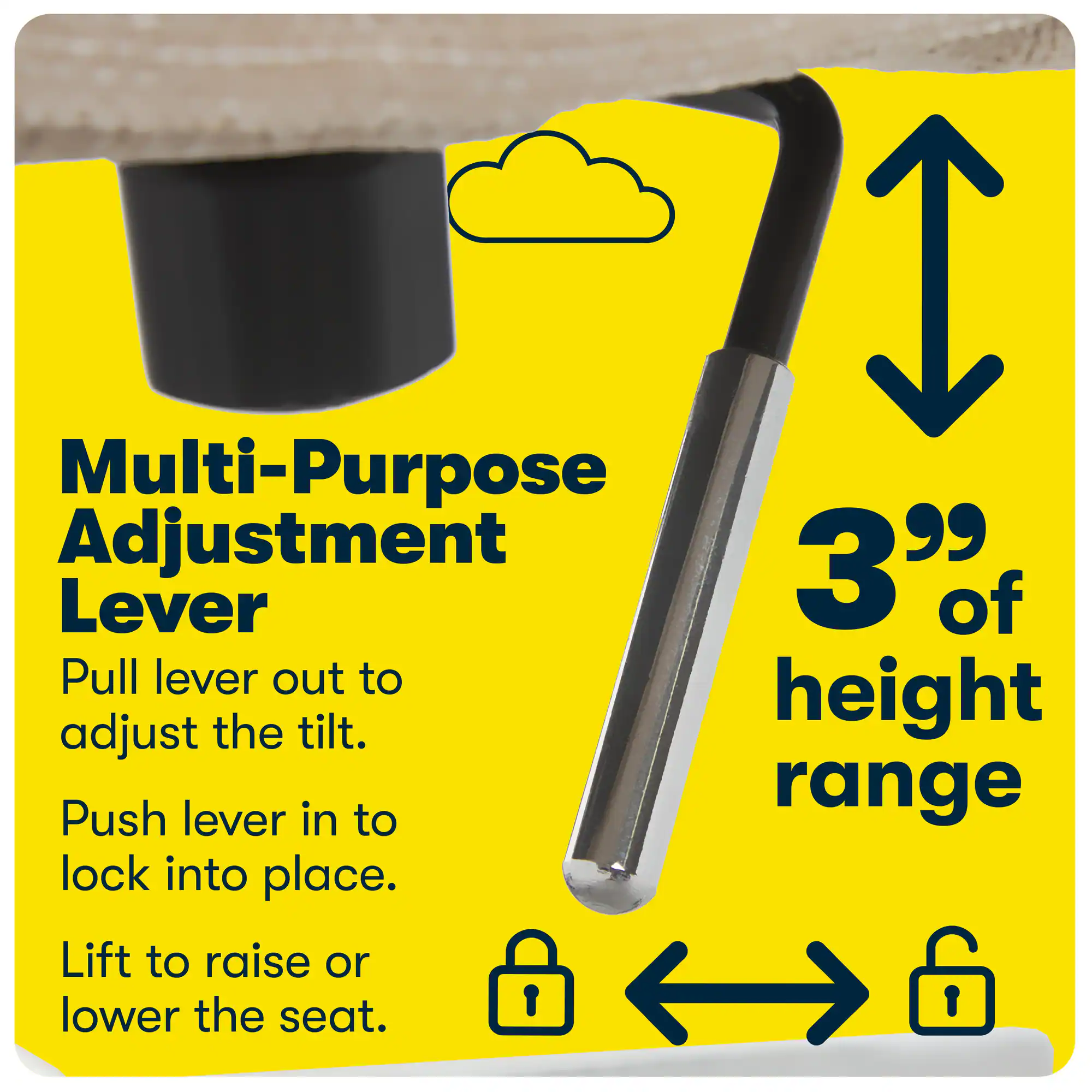 Multi-Purpose Adjustment Lever

Pull lever out to adjust the tilt.
Push lever in to lock into place.
Lift to raise or lower the seat.

3" of height range